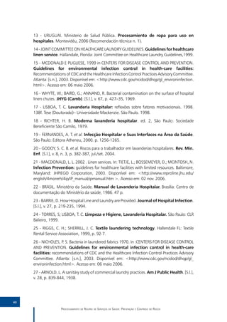 13 - URUGUAI. Ministerio de Salud Pública. Procesamiento de ropa para uso en
     hospitales. Montevidéu, 2006 (Recomendación técnica n. 1).
     14 - JOINT COMMITTEE ON HEALTHCARE LAUNDRY GUIDELINES. Guidelines for healthcare
     linen service. Hallandale, Florida: Joint Committee on Healthcare Laundry Guidelines,1999.
     15 - MCDONALD E PUGLIESE, 1999 in CENTERS FOR DISEASE CONTROL AND PREVENTION.
     Guidelines for environmental infection control in health-care facilities:
     Recommendations of CDC and the Healthcare Infection Control Practices Advisory Committee.
     Atlanta: [s.n.], 2003. Disponível em: <http://www.cdc.gov/ncidod/dhqp/gl_environinfection.
     html>. Acesso em: 06 maio 2006.
     16 - WHYTE, W.; BAIRD, G.; ANNAND, R. Bacterial contamination on the surface of hospital
     linen chutes. JHYG (Camb). [S.l.], v. 67, p. 427–35, 1969.
     17 - LISBOA, T. C. Lavanderia Hospitalar: reflexões sobre fatores motivacionais. 1998.
     138f. Tese (Doutorado)– Universidade Mackenzie. São Paulo. 1998.
     18 - RICHTER, H. B. Moderna lavanderia hospitalar. ed. 2, São Paulo: Sociedade
     Beneficiente São Camilo, 1979.
     19 - FERNANDES, A. T. et al. Infecção Hospitalar e Suas Interfaces na Área da Saúde.
     São Paulo: Editora Atheneu, 2000. p. 1256-1265.
     20 - GODOY, S. C. B. et al. Riscos para o trabalhador em lavanderias hospitalares. Rev. Min.
     Enf. [S.l.], v. 8, n. 3, p. 382-387, jul./set. 2004.
     21 - MACDONALD, L. L. 2002 . Linen services. In: TIETJE, L.; BOSSEMEYER, D.; MCINTOSH, N.
     Infection Prevention: guidelines for healthcare facilities with limited resources. Baltimore,
     Maryland: JHPIEGO Corporation, 2003. Disponível em: <http://www.reproline.jhu.edu/
     english/4morerh/4ip/IP_manual/ipmanual.htm >. Acesso em: 02 nov. 2006.
     22 - BRASIL. Ministério da Saúde. Manual de Lavanderia Hospitalar. Brasília: Centro de
     documentação do Ministério da saúde, 1986. 47 p.
     23 - BARRIE, D. How Hospital Line and Laundry are Provided. Journal of Hospital Infection.
     [S.l.], v. 27, p. 219-235, 1994.
     24 - TORRES, S; LISBOA, T. C. Limpeza e Higiene, Lavanderia Hospitalar. São Paulo: CLR
     Balieiro, 1999.
     25 - RIGGS, C. H.; SHERRILL, J. C. Textile laundering technology. Hallendale FL: Textile
     Rental Service Association, 1999, p. 92-7.
     26 - NICHOLES, P. S. Bacteria in laundered fabrics 1970. In :CENTERS FOR DISEASE CONTROL
     AND PREVENTION. Guidelines for environmental infection control in health-care
     facilities: recommendations of CDC and the Healthcare Infection Control Practices Advisory
     Committee. Atlanta: [s.n.], 2003. Disponível em: <http://www.cdc.gov/ncidod/dhqp/gl_
     environinfection.html>. Acesso em: 06 maio 2006.
     27 - ARNOLD, L. A sanitáry study of commercial laundry practices. Am J Public Health. [S.l.],
     v. 28, p. 839-844, 1938.




40

                     Processamento de Roupas de Serviços de Saúde: Prevenção e Controle de Riscos
 