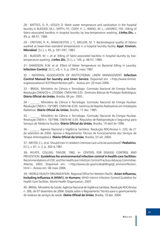 28 - BATTLES, D. R.; VESLEY, D. Wash water temperature and sanitization in the hospital
laundry in BLASSER, M.J.; SMITH, P.F.; CODY, H. J.; WANG, W. L.; LAFORCE, F.M.; Killing of
fabric-associated bactéria in hospital laundry by low-temperature washing. J.Infec.Dis, v.
49, p. 48-57, 1984
29 - CRISTIAN, R. R.; MANCHESTER, J. T.; MELLOR, M. T. Bacteriological quality of fabrics
washed at lower-than-standard temperatures in a hospital laundry facility. Appl. Enviren.
Microbiol. [S.l.], v. 45, p. 591-597, 1983.
30 - BLASSER, M. J. et al. Killing of fabric-associated bactéria in hospital laundry by low-
temperature washing. J.Infec.Dis. [S.l.], v. 149, p. 48-57, 1984.
31- DANIDSON, R.W. et al. Effect of Water Temperature on Bacterial Killing in Laundry.
Infection Control. [S.l.], v.8, n. 5, p. 204-9, maio 1987.
32 - NATIONAL ASSOCIATION OF INSTITUTIONAL LINEM MANAGEMENT. Infection
Control Manual for laundry and Linen Service. Disponível em: <http://www.nlmnet.
org/associations/1437/files/infection.pdf>. Acesso em: 20 maio 2006.
33 - BRASIL. Ministério da Ciência e Tecnologia. Comissão Nacional de Energia Nuclear.
Resolução CNEN/CD n. 27/2004. CNEN-NN-3.01. Diretrizes Básicas de Proteção Radiológica.
Diário Oficial da União, Brasília, 06 jan. 2005.
34 - ______. Ministério da Ciência e Tecnologia. Comissão Nacional de Energia Nuclear.
Resolução CNEN n. 19/1985. CNEN-NE-6.05. Gerência de Rejeitos Radioativos em Instalações
Radiativas. Diário Oficial da União, Brasília, 17 dez. 1985.
35 - ______. Ministério da Ciência e Tecnologia. Comissão Nacional de Energia Nuclear.
Resolução CNEN n. 10/1996. CNEN-NE-3.05. Requisitos de Radioproteção e Segurança para
Serviços de Medicina Nuclear. Diário Oficial da União, Brasília, 19 abril de 1996.
36 - ______. Agencia Nacional e Vigilância Sanitária. Resolução RDC/Anvisa n. 220, de 21
de setembro de 2004. Aprova o Regulamento Técnico de funcionamento dos Serviços de
Terapia Antineoplásica. Diário Oficial da União, Brasília, 23 set. 2004.
37 - MEYER, C.L. et al. Should linen in newborn intensive care units be autoclaved? Pediatrics.
[S.l.], v. 67, n. 3, p. 362-4,1981.
38- AYLIFFE, COLLINS; TAYLOR, 1982. In: CENTERS FOR DISEASE CONTROL AND
PREVENTION. Guidelines for environmental infection control in health-care facilities:
Recommendations of CDC and the Healthcare Infection Control Practices Advisory Committee.
Atlanta, 2003. Disponível em: <http://www.cdc.gov/ncidod/dhqp/gl_environinfection.
html>. Acesso em: 06 maio 2006.
39 - WORLD HEALTH ORGANIZATION. Regional Office for Western Pacific. Avian Influenza,
Including Influenza A (H5N1), in Humans: WHO Interim Infection Control Guideline for
Health Care facilities. World Health Organization, 2007.
40 - BRASIL. Ministério da Saúde. Agência Nacional de Vigilância Sanitária. Resolução RDC/Anvisa
n. 306, de 07 dezembro de 2004. Dispõe sobre o Regulamento Técnico para o gerenciamento
de resíduos de serviços de saúde. Diário Oficial da União, Brasília, 10 dez. 2004.




                                                                                                   41

                                                                                    Anvisa
 