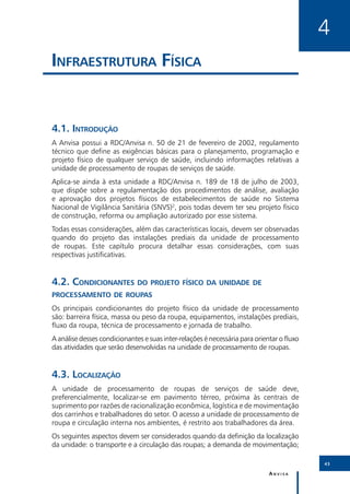 4
Infraestrutura Física


4.1.	Introdução
A Anvisa possui a RDC/Anvisa n. 50 de 21 de fevereiro de 2002, regulamento
técnico que define as exigências básicas para o planejamento, programação e
projeto físico de qualquer serviço de saúde, incluindo informações relativas a
unidade de processamento de roupas de serviços de saúde.
Aplica-se ainda à esta unidade a RDC/Anvisa n. 189 de 18 de julho de 2003,
que dispõe sobre a regulamentação dos procedimentos de análise, avaliação
e aprovação dos projetos físicos de estabelecimentos de saúde no Sistema
Nacional de Vigilância Sanitária (SNVS)2, pois todas devem ter seu projeto físico
de construção, reforma ou ampliação autorizado por esse sistema.
Todas essas considerações, além das características locais, devem ser observadas
quando do projeto das instalações prediais da unidade de processamento
de roupas. Este capítulo procura detalhar essas considerações, com suas
respectivas justificativas.


4.2.	Condicionantes do projeto físico da unidade de
processamento de roupas
Os principais condicionantes do projeto físico da unidade de processamento
são: barreira física, massa ou peso da roupa, equipamentos, instalações prediais,
fluxo da roupa, técnica de processamento e jornada de trabalho.
A análise desses condicionantes e suas inter-relações é necessária para orientar o fluxo
das atividades que serão desenvolvidas na unidade de processamento de roupas.


4.3.	Localização
A unidade de processamento de roupas de serviços de saúde deve,
preferencialmente, localizar-se em pavimento térreo, próxima às centrais de
suprimento por razões de racionalização econômica, logística e de movimentação
dos carrinhos e trabalhadores do setor. O acesso a unidade de processamento de
roupa e circulação interna nos ambientes, é restrito aos trabalhadores da área.
Os seguintes aspectos devem ser considerados quando da definição da localização
da unidade: o transporte e a circulação das roupas; a demanda de movimentação;

                                                                                           43

                                                                             Anvisa
 