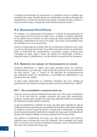 o sistema de distribuição de suprimentos e as distâncias entre as unidades que
     necessitam de roupas. Também devem ser considerados: os ruídos e vibrações dos
     equipamentos, o tempo de transporte das roupas, a emissão de calor e odores, o
     risco de contaminação, a direção dos ventos dominante dentre outros1,3.


     4.4.	Organização Físico-Espacial
     Em relação à sua organização físico-espacial a unidade de processamento de
     roupas pode ser intra-serviço de saúde, isto é, instalada na própria edificação
     ou em prédio anexo à mesma, ou extra-serviço de saúde, quando instalada em
     edificação independente do serviço de saúde1. Para maior funcionalidade deve
     ser instalada em um único pavimento.
     Ainda na implantação da unidade, deve ser considerada a distância entre o piso
     e o teto da edificação (pé-direito). Ao se definir esta altura devem ser verificados:
     todas as dimensões dos equipamentos e acessórios, espaço suficiente para
     tubulações de água, vapor e dutos do sistema de climatização, conforto e
     ergonomia para os trabalhadores, uso de veículos e mecanismos de transporte1.


     4.5.	Ambientes da unidade de processamento de roupas
     Conforme RDC/Anvisa n. 50/02, para cada atividade existe um ambiente
     correspondente a sua execução1. Esses ambientes encontram-se principalmente
     em dois setores: “suja” e “limpa”1,4. Na definição do dimensionamento
     dos ambientes devem ser consideradas a quantidade de trabalhadores e de
     equipamentos da unidade.
     A seguir estão relacionados os ambientes necessários em uma unidade de
     processamento de roupas de serviços de saúde, conforme a RDC/Anvisa n. 50/021:


     4.5.1.	Sala de recebimento e lavagem de roupa suja
     Estima-se que essa sala de recebimento da roupa suja (“área suja”) corresponde
     a 25 % da área total da unidade, composta por áreas para recebimento,
     pesagem, classificação e lavagem da roupa suja, dispondo ainda de um depósito
     de material de limpeza (DML) e banheiro.
     A sala de recebimento e lavagem de roupa suja deve estar separada da sala de
     processamento de roupa limpa, por uma parede, barreira física, onde estão instaladas
     as máquinas de lavar roupas de barreira. A roupa suja é introduzida na máquina
     através da porta da sala de recebimento e lavagem de roupa suja e é retirada através
     da porta da máquina instalada na sala de processamento de roupa limpa.
     Para facilitar o recebimento da roupa suja, deve ser prevista uma abertura
     específica para a entrada dos carros de transporte. Para a pesagem das roupas
     deve ser prevista uma área para instalação da balança e para o estacionamento
     dos carros de transporte de roupa suja.
44

                   Processamento de Roupas de Serviços de Saúde: Prevenção e Controle de Riscos
 