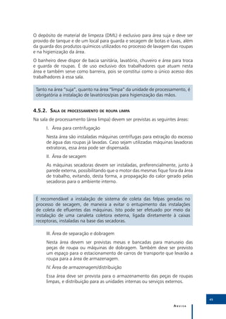 4
O depósito de material de limpeza (DML) é exclusivo para área suja e deve ser
provido de tanque e de um local para guarda e secagem de botas e luvas, além
da guarda dos produtos químicos utilizados no processo de lavagem das roupas
e na higienização da área.
O banheiro deve dispor de bacia sanitária, lavatório, chuveiro e área para troca
e guarda de roupas. É de uso exclusivo dos trabalhadores que atuam nesta
área e também serve como barreira, pois se constitui como o único acesso dos
trabalhadores à essa sala.

 Tanto na área “suja”, quanto na área “limpa” da unidade de processamento, é
 obrigatória a instalação de lavatórios/pias para higienização das mãos.


4.5.2.	Sala de processamento de roupa limpa
Na sala de processamento (área limpa) devem ser previstas as seguintes áreas:
      I.	 Área para centrifugação
      Nesta área são instaladas máquinas centrífugas para extração do excesso
      de água das roupas já lavadas. Caso sejam utilizadas máquinas lavadoras
      extratoras, essa área pode ser dispensada.
      II.	 Área de secagem
      As máquinas secadoras devem ser instaladas, preferencialmente, junto à
      parede externa, possibilitando que o motor das mesmas fique fora da área
      de trabalho, evitando, desta forma, a propagação do calor gerado pelas
      secadoras para o ambiente interno.


 É recomendável a instalação de sistema de coleta das felpas geradas no
 processo de secagem, de maneira a evitar o entupimento das instalações
 de coleta de efluentes das máquinas. Isto pode ser efetuado por meio da
 instalação de uma canaleta coletora externa, ligada diretamente à caixas
 receptoras, instaladas na base das secadoras.

      III.	Área de separação e dobragem
      Nesta área devem ser previstas mesas e bancadas para manuseio das
      peças de roupa ou máquinas de dobragem. Também deve ser previsto
      um espaço para o estacionamento de carros de transporte que levarão a
      roupa para a área de armazenagem.
      IV.	Área de armazenagem/distribuição
      Essa área deve ser prevista para o armazenamento das peças de roupas
      limpas, e distribuição para as unidades internas ou serviços externos.


                                                                                   45

                                                                      Anvisa
 