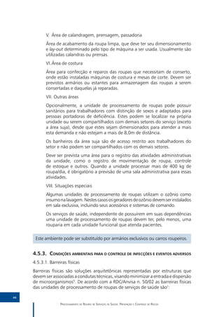 V.	 Área de calandragem, prensagem, passadoria
            Área de acabamento da roupa limpa, que deve ter seu dimensionamento
            e lay-out determinado pelo tipo de máquina a ser usada. Usualmente são
            utilizadas calandras ou prensas.
            VI.	 rea de costura
               Á
            Área para confecção e reparos das roupas que necessitam de conserto,
            onde estão instaladas máquinas de costura e mesas de corte. Devem ser
            previstos armários ou estantes para armazenagem das roupas a serem
            consertadas e daquelas já reparadas.
            VII. Outras áreas
            Opcionalmente, a unidade de processamento de roupas pode possuir
            sanitários para trabalhadores com distinção de sexos e adaptados para
            pessoas portadoras de deficiência. Estes podem se localizar na própria
            unidade ou serem compartilhados com demais setores do serviço (exceto
            a área suja), desde que estes sejam dimensionados para atender a mais
            esta demanda e não estejam a mais de 8,0m de distância.
            Os banheiros da área suja são de acesso restrito aos trabalhadores do
            setor e não podem ser compartilhados com os demais setores.
            Deve ser prevista uma área para o registro das atividades administrativas
            da unidade, como o registro de movimentação de roupa, controle
            de estoque e outros. Quando a unidade processar mais de 400 kg de
            roupa/dia, é obrigatório a previsão de uma sala administrativa para essas
            atividades.
            VIII. Situações especiais
            Algumas unidades de processamento de roupas utilizam o ozônio como
            insumo na lavagem. Nestes casos os geradores de ozônio devem ser instalados
            em sala exclusiva, incluindo seus acessórios e sistemas de comando.
            Os serviços de saúde, independente de possuírem em suas dependências
            uma unidade de processamento de roupas devem ter, pelo menos, uma
            rouparia em cada unidade funcional que atenda pacientes.

      Este ambiente pode ser substituído por armários exclusivos ou carros roupeiros.


     4.5.3.	Condições ambientais para o controle de infecções e eventos adversos
     4.5.3.1.	Barreiras físicas
     Barreiras físicas são soluções arquitetônicas representadas por estruturas que
     devem ser associadas a condutas técnicas, visando minimizar a entrada e dispersão
     de microorganismos5. De acordo com a RDC/Anvisa n. 50/02 as barreiras físicas
     das unidades de processamento de roupas de serviços de saúde são1:

46

                    Processamento de Roupas de Serviços de Saúde: Prevenção e Controle de Riscos
 