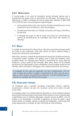 4.6.2.	Monta-cargas
     O monta-cargas é um meio de transporte vertical utilizado apenas para a
     transferência de cargas entre os pavimentos da edificação. De acordo com a
     RDC/Anvisa n. 50/02 a instalação de monta-cargas deve obedecer à ABNT NBR
     14712:200120, bem como às seguintes especificações1:
        •• As suas portas devem abrir para recintos fechados (antecâmaras) e nunca
           diretamente para corredores ou áreas de passagem;
        •• Em cada pavimento deve ser instalada uma porta corta-fogo, automática,
           do tipo leve;
        •• A recepção da roupa na sala de roupa suja precisa ser amortecida por
           sistema de abrandamento de velocidade, para evitar alto impacto na
           descarga.


     4.7.	Ralos
     A unidade de processamento deve possuir ralos para escoamento da água usada
     em todos os seus ambientes. Estes ralos devem ter fechos hídricos (sifões) e
     tampa com fechamento escamoteável.
     Além disso, quando a unidade de processamento não possuir lavadoras extratoras,
     é necessário instalar canaletas com grelhas junto à saída das lavadoras. Essas
     canaletas devem ter inclinação para facilitar o escoamento da carga total das
     lavadoras e possuir gradil de fácil remoção. Além disso, devem ser de material
     que permita sua higienização e serem interligadas à rede de esgoto através de ralo
     sifonado. Não é permitida a interligação com o esgoto proveniente da área suja.

      A instalação de uma caixa de suspensão com tela é indispensável, a fim de
      reter os fiapos dos tecidos e impedir o entupimento da rede, uma vez que a
      felpa e outros resíduos acompanham os efluentes. A mesma solução deve ser
      adotada na captação dos efluentes de lavagem.


     4.8.	Instalações prediais
     As instalações para a geração energética (subestação elétrica, caldeiras,
     compressores, cilindros de gás, etc.) precisam conter uma reserva de pelo
     menos 30%.
     As tubulações devem ser preferencialmente aparentes, ou serem adotadas soluções
     que permitam fácil acesso para manutenção. Devem possuir as cores convencionadas
     e identificadas com os símbolos adequados, segundo normas da ABNT, a fim de
     facilitar a sua manutenção e aumentar a segurança. As linhas de vapor e água
     quente devem ser isoladas, visando à proteção do trabalhador, a diminuição dos
     custos operacionais e a redução do calor transmitido ao meio ambiente.


48

                   Processamento de Roupas de Serviços de Saúde: Prevenção e Controle de Riscos
 