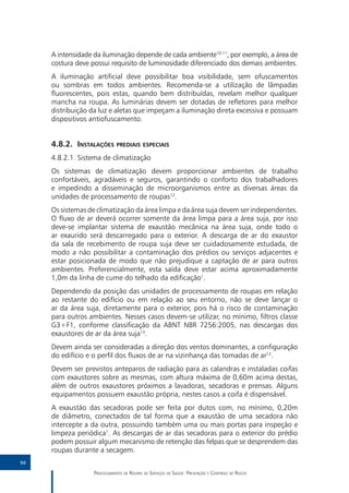 A intensidade da iluminação depende de cada ambiente10-11, por exemplo, a área de
     costura deve possui requisito de luminosidade diferenciado dos demais ambientes.
     A iluminação artificial deve possibilitar boa visibilidade, sem ofuscamentos
     ou sombras em todos ambientes. Recomenda-se a utilização de lâmpadas
     fluorescentes, pois estas, quando bem distribuídas, revelam melhor qualquer
     mancha na roupa. As luminárias devem ser dotadas de refletores para melhor
     distribuição da luz e aletas que impeçam a iluminação direta excessiva e possuam
     dispositivos antiofuscamento.


     4.8.2.	Instalações prediais especiais
     4.8.2.1.	Sistema de climatização
     Os sistemas de climatização devem proporcionar ambientes de trabalho
     confortáveis, agradáveis e seguros, garantindo o conforto dos trabalhadores
     e impedindo a disseminação de microorganismos entre as diversas áreas da
     unidades de processamento de roupas12.
     Os sistemas de climatização da área limpa e da área suja devem ser independentes.
     O fluxo de ar deverá ocorrer somente da área limpa para a área suja, por isso
     deve-se implantar sistema de exaustão mecânica na área suja, onde todo o
     ar exaurido será descarregado para o exterior. A descarga de ar do exaustor
     da sala de recebimento de roupa suja deve ser cuidadosamente estudada, de
     modo a não possibilitar a contaminação dos prédios ou serviços adjacentes e
     estar posicionada de modo que não prejudique a captação de ar para outros
     ambientes. Preferencialmente, esta saída deve estar acima aproximadamente
     1,0m da linha de cume do telhado da edificação1.
     Dependendo da posição das unidades de processamento de roupas em relação
     ao restante do edifício ou em relação ao seu entorno, não se deve lançar o
     ar da área suja, diretamente para o exterior, pois há o risco de contaminação
     para outros ambientes. Nesses casos devem-se utilizar, no mínimo, filtros classe
     G3+F1, conforme classificação da ABNT NBR 7256:2005, nas descargas dos
     exaustores de ar da área suja13.
     Devem ainda ser consideradas a direção dos ventos dominantes, a configuração
     do edifício e o perfil dos fluxos de ar na vizinhança das tomadas de ar12.
     Devem ser previstos anteparos de radiação para as calandras e instaladas coifas
     com exaustores sobre as mesmas, com altura máxima de 0,60m acima destas,
     além de outros exaustores próximos a lavadoras, secadoras e prensas. Alguns
     equipamentos possuem exaustão própria, nestes casos a coifa é dispensável.
     A exaustão das secadoras pode ser feita por dutos com, no mínimo, 0,20m
     de diâmetro, conectados de tal forma que a exaustão de uma secadora não
     intercepte a da outra, possuindo também uma ou mais portas para inspeção e
     limpeza periódica1. As descargas de ar das secadoras para o exterior do prédio
     podem possuir algum mecanismo de retenção das felpas que se desprendem das
     roupas durante a secagem.
50

                   Processamento de Roupas de Serviços de Saúde: Prevenção e Controle de Riscos
 