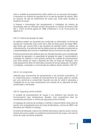 Caso a unidade de processamento utilize ozônio em seu processo de lavagem,
é necessário um sistema de exaustão de ar na sala do gerador de ozônio, além
do exaustor da sala de recebimento de roupa suja, onde estão situadas as
lavadoras de roupa1.
A limpeza e manutenção dos equipamentos e instalações do sistema de
climatização deve ser efetuada sempre observando os critérios da Portaria GM/
MS n. 3.523, de 28 de agosto de 1998, e RE/Anvisa n. 9, de 16 de janeiro de
200314-15.


4.8.2.2.	Sistema de geração de vapor
As caldeiras podem ser aquecidas por combustão ou eletricidade. As fontes de
energia por combustão mais usuais são o óleo de baixo ponto de fulgor (BPF),
óleo diesel, gás natural (GN) e gás liquefeito de petróleo (GLP) e madeira de
reflorestamento. A escolha do tipo de caldeira deve ser realizada considerando-se
a disponibilidade dos insumos e viabilidade técnico-financeira de cada sistema1.
O dimensionamento das caldeiras deve ser efetuado levando-se em consideração
a pressão de operação e a capacidade de geração de vapor. É recomendável a
instalação de caldeiras o mais próximo possível da unidade de processamento
para evitar perdas de carga e dispersão de calor ao longo da tubulação. Para
cada equipamento deve ser observada a pressão de serviço adequada. O projeto,
a instalação, a operação e a manutenção de caldeiras devem atender a NR 1316.


4.8.2.3.	Ar comprimido
Utilizado para acionamento de equipamentos e de controles automáticos. O
ar comprimido para a unidade de processamento de roupas pode ser suprido
por uma central de ar comprimido. Quando isso não for viável é necessária a
instalação de um ou mais compressores com secador de ar, separador de óleo,
condensador e silenciador1.


4.8.2.4.	Segurança contra incêndio
A unidade de processamento de roupas é um ambiente que durante seu
funcionamento gera temperaturas elevadas. Esta característica deve ser
considerada para prever o sistema de segurança contra incêndio.
A instalação de sistemas de combate a incêndio é imprescindível e deve estar de
acordo com as legislações locais do Corpo de Bombeiros, normas da ABNT e do
Ministério do Trabalho e Emprego.
O sistema de detecção e alarme de incêndio deve possuir alarme visual e sonoro,
distinto dos outros usados na unidade de processamento de roupas, com volume
acima do ruído normal do ambiente.

                                                                                    51

                                                                       Anvisa
 