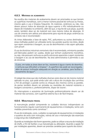 4.8.3.	Materiais de acabamento
     Na escolha dos materiais de acabamento devem ser priorizados os que tornem
     as superfícies monolíticas, com o menor número possível de ranhuras ou frestas,
     mesmo após o uso e limpeza frequente. Os materiais, cerâmicos ou não, não
     devem possuir índice de absorção de água superior a 4% individualmente ou
     depois de instalados no ambiente, além do que, o rejunte de suas peças, quando
     existir, também deve ser de material com esse mesmo índice de absorção. O
     uso de cimento sem aditivo anti-absorvente para rejunte de peças cerâmicas ou
     similares não é recomendado1.
     As tintas elaboradas a base de epóxi, PVC, poliuretano ou outras destinadas a
     áreas molhadas podem ser utilizadas tanto nas paredes quanto nos tetos, desde
     que sejam resistentes à lavagem, ao uso de desinfetantes e não sejam aplicadas
     com pincel1.
     O uso de divisórias industriais removíveis não é recomendado, entretanto paredes
     pré-fabricadas podem ser usadas, desde que tenham acabamento monolítico,
     ou seja, não possuam ranhuras ou perfis estruturais aparentes e sejam resistentes
     à lavagem e ao uso de desinfetantes. Na área administrativa é permitido o uso
     de divisórias.

      O piso, em todas as áreas deve ser liso, resistente à água e isento de desenhos
      e ranhuras que dificultem a limpeza17. A superfície não pode ser escorregadia,
      além de possuir inclinação adequada em direção as canaletas, para facilitar o
      escoamento da água18.


     O rodapé das áreas que são molhadas diversas vezes deve ser do mesmo material
     aplicado no piso, que pode ainda subir até a altura de circulação dos carrinhos
     a fim de proteger a parede contra os choques dos mesmos contra as paredes.
     As portas também devem ser pintadas ou revestidas de material resistente a
     lavagens constantes e, preferencialmente, dispor de visores1.
     Os interruptores e acessórios de iluminação preferencialmente devem ser de
     material não corrosivo, com superfície externa lisa e de fácil limpeza.


     4.8.4.	Manutenção predial
     A manutenção predial compreende os cuidados técnicos indispensáveis ao
     funcionamento regular e permanente de equipamentos e instalações, tanto com
     medidas preventivas como corretivas17.
     O uso de sinalização, cores, cuidados na operação de equipamentos e instalações
     e quadros de aviso com instruções, rotinas de uso e manutenção são essenciais
     à segurança dos trabalhadores19.
     Quando as instalações não forem aparentes, pode-se utilizar o recurso da instalação
     de shafts, a fim de facilitar a sua manutenção ou alterações. Quando a opção for
     por instalações aparentes, devem ser previstas canaletas para suporte dos dutos1.
52

                   Processamento de Roupas de Serviços de Saúde: Prevenção e Controle de Riscos
 