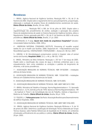 Referências
1 - BRASIL. Agência Nacional de Vigilância Sanitária. Resolução RDC n. 50, de 21 de
fevereiro de 2002. Dispõe sobre o regulamento técnico para planejamento, programação,
elaboração e avaliação de projetos físicos de estabelecimentos assistenciais de saúde.
Diário Oficial da União, Brasília, 20 mar. 2002.
2 - ______. ______. Resolução RDC n.189, de 18 de julho de 2003. Dispõe sobre a
regulamentação dos procedimentos de análise, avaliação e aprovação dos projetos
físicos de estabelecimentos de saúde no Sistema Nacional de Vigilância Sanitária, altera o
Regulamento Técnico aprovado pela RDC n. 50, de 21 de fevereiro de 2002 e dá outras
providências. Diário Oficial da União, Brasília, 21 jul. 2003.
3 - CARVALHO, A. P. (org). Quem tem medo da arquitetura hospitalar? Salvador:
Universidade Federal da Bahia, 2006. 200 p.
4 - AMERICAN NATIONAL STANDARDS INSTITUTE. Processing of reusable surgical
textiles for use in health care facilities. 2000. Disponível em: <http://webstore.ansi.org/
RecordDetail.aspx?sku=ANSI%2FAAMI+ST65%3A2000>. Acesso em: 06 mar. 2007.
5 - GREENE, V. W. Microbiological contamination control in hospital: roles of central
service and laundry. Hospitals JAHA. [S.l.], v. 44, p. 98-103, 1970.
6 - BRASIL. Ministério do Meio Ambiente. Resolução n. 357 de 17 de março de 2005.
Dispõe sobre a classificação dos corpos de água e diretrizes ambientais para o seu
enquadramento, bem como estabelece as condições e padrões de lançamento de
efluentes, e dá outras providências.
7 - ASSOCIAÇÃO BRASILEIRA DE NORMAS TÉCNICAS. NBR 5410/2004 - instalações
elétricas de baixa tensão.
8 - ASSOCIAÇÃO BRASILEIRA DE NORMAS TÉCNICAS. NBR: 13534/1995 – Instalações
Elétricas em Estabelecimentos Assistenciais de Saúde.
9 - ASSOCIAÇÃO BRASILEIRA DE NORMAS TÉCNICAS. NBR: 5419:2005.
10 - ASSOCIAÇÃO BRASILEIRA DE NORMAS TÉCNICAS. NBR: ABNT NBR 5413:1992
11 - BRASIL. Ministério de Trabalho e Emprego. Norma Regulamentadora n. 15. Aprovada
pela Portaria n. 3.214, de 8 de junho de 1978. Aprova as Normas Regulamentadoras - NR
- do Capítulo V, Título II, da Consolidação das Leis do Trabalho, relativas a Segurança e
Medicina do Trabalho. Diário Oficial da União, Brasília, 06 jul. 1978.
12 - TOLEDO, L. C. Feitos para curar. São Paulo: Associação Brasileira para Desenvolvimento
do edifício Hospitalar, 2006.
13 - ASSOCIAÇÃO BRASILEIRA DE NORMAS TÉCNICAS. NBR: ABNT NBR 7256:2005
14 - BRASIL. Agência Nacional de Vigilância Sanitária. Resolução RE/Anvisa n. 9, de 16
de janeiro de 2003. Determina a publicação de Orientação Técnica elaborada por Grupo
Técnico Assessor, sobre Padrões Referenciais de Qualidade do Ar Interior, em ambientes
climatizados artificialmente de uso público e coletivo. Diário Oficial da União, Brasília,
20 jan. 2003.


                                                                                              53

                                                                                Anvisa
 