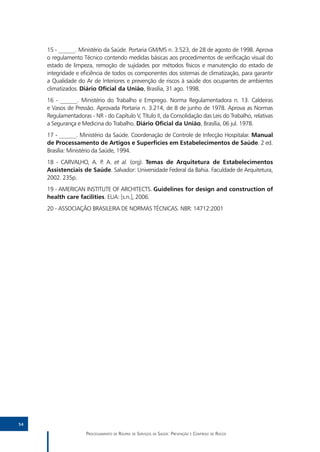 15 - ______. Ministério da Saúde. Portaria GM/MS n. 3.523, de 28 de agosto de 1998. Aprova
     o regulamento Técnico contendo medidas básicas aos procedimentos de verificação visual do
     estado de limpeza, remoção de sujidades por métodos físicos e manutenção do estado de
     integridade e eficiência de todos os componentes dos sistemas de climatização, para garantir
     a Qualidade do Ar de Interiores e prevenção de riscos à saúde dos ocupantes de ambientes
     climatizados. Diário Oficial da União, Brasília, 31 ago. 1998.
     16 - ______. Ministério do Trabalho e Emprego. Norma Regulamentadora n. 13. Caldeiras
     e Vasos de Pressão. Aprovada Portaria n. 3.214, de 8 de junho de 1978. Aprova as Normas
     Regulamentadoras - NR - do Capítulo V, Título II, da Consolidação das Leis do Trabalho, relativas
     a Segurança e Medicina do Trabalho. Diário Oficial da União, Brasília, 06 jul. 1978.
     17 - ______. Ministério da Saúde. Coordenação de Controle de Infecção Hospitalar. Manual
     de Processamento de Artigos e Superfícies em Estabelecimentos de Saúde. 2 ed.
     Brasília: Ministério da Saúde, 1994.
     18 - CARVALHO, A. P. A. et al. (org). Temas de Arquitetura de Estabelecimentos
     Assistenciais de Saúde. Salvador: Universidade Federal da Bahia. Faculdade de Arquitetura,
     2002. 235p.
     19 - AMERICAN INSTITUTE OF ARCHITECTS. Guidelines for design and construction of
     health care facilities. EUA: [s.n.], 2006.
     20 - ASSOCIAÇÃO BRASILEIRA DE NORMAS TÉCNICAS. NBR: 14712:2001




54

                     Processamento de Roupas de Serviços de Saúde: Prevenção e Controle de Riscos
 