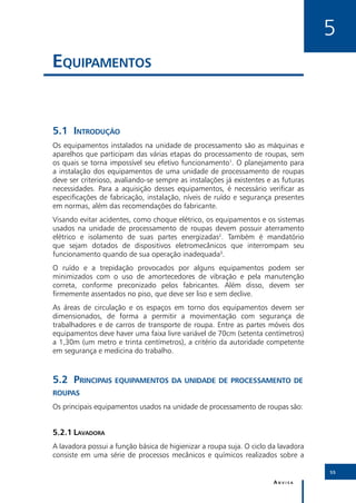 5
Equipamentos


5.1	Introdução
Os equipamentos instalados na unidade de processamento são as máquinas e
aparelhos que participam das várias etapas do processamento de roupas, sem
os quais se torna impossível seu efetivo funcionamento1. O planejamento para
a instalação dos equipamentos de uma unidade de processamento de roupas
deve ser criterioso, avaliando-se sempre as instalações já existentes e as futuras
necessidades. Para a aquisição desses equipamentos, é necessário verificar as
especificações de fabricação, instalação, níveis de ruído e segurança presentes
em normas, além das recomendações do fabricante.
Visando evitar acidentes, como choque elétrico, os equipamentos e os sistemas
usados na unidade de processamento de roupas devem possuir aterramento
elétrico e isolamento de suas partes energizadas2. Também é mandatório
que sejam dotados de dispositivos eletromecânicos que interrompam seu
funcionamento quando de sua operação inadequada3.
O ruído e a trepidação provocados por alguns equipamentos podem ser
minimizados com o uso de amortecedores de vibração e pela manutenção
correta, conforme preconizado pelos fabricantes. Além disso, devem ser
firmemente assentados no piso, que deve ser liso e sem declive.
As áreas de circulação e os espaços em torno dos equipamentos devem ser
dimensionados, de forma a permitir a movimentação com segurança de
trabalhadores e de carros de transporte de roupa. Entre as partes móveis dos
equipamentos deve haver uma faixa livre variável de 70cm (setenta centímetros)
a 1,30m (um metro e trinta centímetros), a critério da autoridade competente
em segurança e medicina do trabalho.



5.2	Principais equipamentos da unidade de processamento de
roupas
Os principais equipamentos usados na unidade de processamento de roupas são:


5.2.1	Lavadora
A lavadora possui a função básica de higienizar a roupa suja. O ciclo da lavadora
consiste em uma série de processos mecânicos e químicos realizados sobre a

                                                                                     55

                                                                        Anvisa
 
