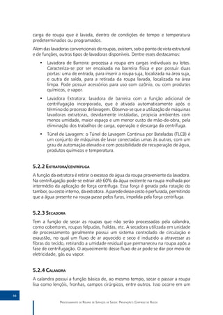 carga de roupa que é lavada, dentro de condições de tempo e temperatura
     predeterminados ou programados.
     Além das lavadoras convencionais de roupas, existem, sob o ponto de vista estrutural
     e de funções, outros tipos de lavadoras disponíveis. Dentre esses destacamos:
        •• Lavadora de Barreira: processa a roupa em cargas individuais ou lotes.
           Caracteriza-se por ser encaixada na barreira física e por possuir duas
           portas: uma de entrada, para inserir a roupa suja, localizada na área suja,
           e outra de saída, para a retirada da roupa lavada, localizada na área
           limpa. Pode possuir acessórios para uso com ozônio, ou com produtos
           químicos, e vapor.
        •• Lavadora Extratora: lavadora de barreira com a função adicional de
           centrifugação incorporada, que é ativada automaticamente após o
           término do processo de lavagem. Observa-se que a utilização de máquinas
           lavadoras extratoras, devidamente instaladas, propicia ambientes com
           menos umidade, maior espaço e um menor custo de mão-de-obra, pela
           eliminação dos trabalhos de carga, operação e descarga da centrífuga.
        •• Túnel de Lavagem: o Túnel de Lavagem Contínua por Bateladas (TLCB) é
           um conjunto de máquinas de lavar conectadas umas às outras, com um
           grau de automação elevado e com possibilidade de recuperação de água,
           produtos químicos e temperatura.


     5.2.2	Extratora/centrífuga
     A função da extratora é retirar o excesso de água da roupa proveniente da lavadora.
     Na centrifugação pode-se extrair até 60% da água existente na roupa molhada por
     intermédio da aplicação de força centrífuga. Essa força é gerada pela rotação do
     tambor, ou cesto interno, da extratora. A parede desse cesto é perfurada, permitindo
     que a água presente na roupa passe pelos furos, impelida pela força centrífuga.


     5.2.3	Secadora
     Tem a função de secar as roupas que não serão processadas pela calandra,
     como cobertores, roupas felpudas, fraldas, etc. A secadora utilizada em unidade
     de processamento geralmente possui um sistema controlado de circulação e
     exaustão, no qual um fluxo de ar aquecido e seco é induzido a atravessar as
     fibras do tecido, retirando a umidade residual que permaneceu na roupa após a
     fase de centrifugação. O aquecimento desse fluxo de ar pode se dar por meio de
     eletricidade, gás ou vapor.


     5.2.4	Calandra
     A calandra possui a função básica de, ao mesmo tempo, secar e passar a roupa
     lisa como lençóis, fronhas, campos cirúrgicos, entre outros. Isso ocorre em um

56

                   Processamento de Roupas de Serviços de Saúde: Prevenção e Controle de Riscos
 