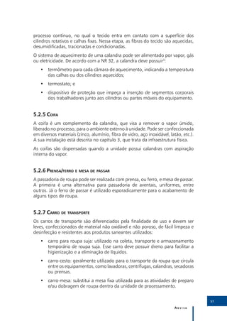 processo contínuo, no qual o tecido entra em contato com a superfície dos
cilindros rotativos e calhas fixas. Nessa etapa, as fibras do tecido são aquecidas,
desumidificadas, tracionadas e condicionadas.
O sistema de aquecimento de uma calandra pode ser alimentado por vapor, gás
ou eletricidade. De acordo com a NR 32, a calandra deve possuir3:
   •• termômetro para cada câmara de aquecimento, indicando a temperatura
      das calhas ou dos cilindros aquecidos;
   •• termostato; e
   •• dispositivo de proteção que impeça a inserção de segmentos corporais
      dos trabalhadores junto aos cilindros ou partes móveis do equipamento.


5.2.5	Coifa
A coifa é um complemento da calandra, que visa a remover o vapor úmido,
liberado no processo, para o ambiente externo à unidade. Pode ser confeccionada
em diversos materiais (zinco, alumínio, fibra de vidro, aço inoxidável, latão, etc.).
A sua instalação está descrita no capítulo 3, que trata da infraestrutura física.
As coifas são dispensadas quando a unidade possui calandras com aspiração
interna do vapor.


5.2.6	Prensa/ferro e mesa de passar
A passadoria de roupa pode ser realizada com prensa, ou ferro, e mesa de passar.
A primeira é uma alternativa para passadoria de aventais, uniformes, entre
outros. Já o ferro de passar é utilizado esporadicamente para o acabamento de
alguns tipos de roupa.


5.2.7	Carro de transporte
Os carros de transporte são diferenciados pela finalidade de uso e devem ser
leves, confeccionados de material não oxidável e não poroso, de fácil limpeza e
desinfecção e resistentes aos produtos saneantes utilizados:
   •• carro para roupa suja: utilizado na coleta, transporte e armazenamento
      temporário de roupa suja. Esse carro deve possuir dreno para facilitar a
      higienização e a eliminação de líquidos.
   •• carro-cesto: geralmente utilizado para o transporte da roupa que circula
      entre os equipamentos, como lavadoras, centrífugas, calandras, secadoras
      ou prensas.
   •• carro-mesa: substitui a mesa fixa utilizada para as atividades de preparo
      e/ou dobragem de roupa dentro da unidade de processamento.


                                                                                        57

                                                                          Anvisa
 