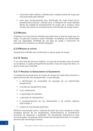 •• carro barra sobre rodízios: utilizado para o preparo prévio da roupa que
           será processada pela calandra.
        •• carro para armazenamento e/ou distribuição de roupa limpa (carro-
           prateleira/carro-estante): utilizado para o transporte da roupa dobrada
           dentro da unidade de processamento de roupas até a rouparia. Serve
           também de estante no armazenamento e distribuição de roupas limpas.

     5.2.8	Balança
     A balança é um instrumento utilizado para determinar o peso da roupa suja, ou
     limpa, e o peso dos insumos a serem utilizados. As balanças são diferenciadas
     pela sua capacidade, finalidade de uso (tipo de carga) e mecanismo de
     funcionamento (mecânico ou eletrônico/digital).

     5.2.9	Máquina de costura
     Equipamento utilizado para confeccionar e reparar peças de roupas.

     5.2.10	 Hamper
     É um carro feito de estrutura metálica, no qual são encaixados sacos de tecido
     ou de plástico. É usado principalmente durante a troca de roupa dos leitos, no
     qual a roupa suja é colocada.

     5.2.11	Programa de Gerenciamento de Equipamentos
     A unidade de processamento de roupas de serviços de saúde deve promover o
     gerenciamento dos seus equipamentos, o qual abrange:
        •• a identificação da necessidade de aquisição de um determinado
           equipamento;
        •• a escolha do equipamento ideal;
        •• o seu recebimento;
        •• a capacitação do operador;
        •• a operação do equipamento;
        •• o acompanhamento de seu desempenho e de eventos adversos
           relacionados; e
        •• o plano de manutenção preventiva.
     Define-se manutenção como o conjunto de ações que visa a assegurar as boas
     condições técnicas de um equipamento, preservando-lhe as características
     funcionais de segurança e qualidade4. Na manutenção distinguem-se duas
     formas de ações: a prevenção, denominada manutenção preventiva, e a correção,
     denominada manutenção corretiva.
58

                  Processamento de Roupas de Serviços de Saúde: Prevenção e Controle de Riscos
 