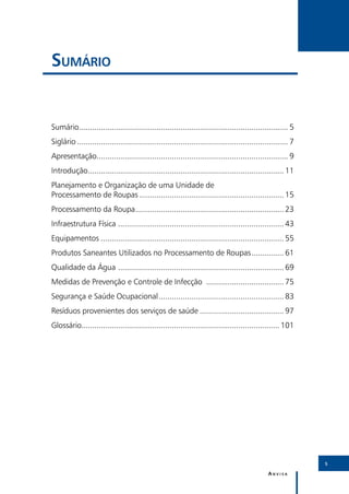 Sumário


Sumário. ................................................................................................ 5
       .
Siglário................................................................................................... 7
Apresentação......................................................................................... 9
Introdução........................................................................................... 11
          .
Planejamento e Organização de uma Unidade de
Processamento de Roupas.................................................................... 15
Processamento da Roupa..................................................................... 23
                      .
Infraestrutura Física ............................................................................. 43
Equipamentos...................................................................................... 55
Produtos Saneantes Utilizados no Processamento de Roupas................ 61
Qualidade da Água . ............................................................................ 69
Medidas de Prevenção e Controle de Infecção ..................................... 75
Segurança e Saúde Ocupacional........................................................... 83
Resíduos provenientes dos serviços de saúde........................................ 97
Glossário............................................................................................ 101
         .




                                                                                                                5

                                                                                                 Anvisa
 