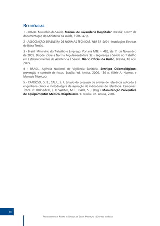 Referências
     1 - BRASIL. Ministério da Saúde. Manual de Lavanderia Hospitalar. Brasília: Centro de
     documentação do Ministério da saúde, 1986. 47 p.
     2 - ASSOCIAÇÃO BRASILEIRA DE NORMAS TÉCNICAS. NBR 5410/04 - Instalações Elétricas
     de Baixa Tensão.
     3 - Brasil. Ministério do Trabalho e Emprego. Portaria MTE n. 485, de 11 de Novembro
     de 2005. Dispõe sobre a Norma Regulamentadora 32 - Segurança e Saúde no Trabalho
     em Estabelecimentos de Assistência à Saúde. Diário Oficial da União, Brasília, 16 nov.
     2005.
     4 - BRASIL. Agência Nacional de Vigilância Sanitária. Serviços Odontológicos:
     prevenção e controle de riscos. Brasília: ed. Anvisa, 2006. 156 p. (Série A. Normas e
     Manuais Técnicos).
     5 - CARDOSO, G. B.; CALIL, S. J. Estudo do processo de análise de referência aplicado à
     engenharia clínica e metodológica de avaliação de indicadores de referência. Campinas:
     1999. In: HOLSBACH, L. R; VARANI, M. L.; CALIL, S. J. (Org.). Manutenção Preventiva
     de Equipamentos Médico-Hospitalares 1. Brasília: ed. Anvisa, 2006.




60

                    Processamento de Roupas de Serviços de Saúde: Prevenção e Controle de Riscos
 