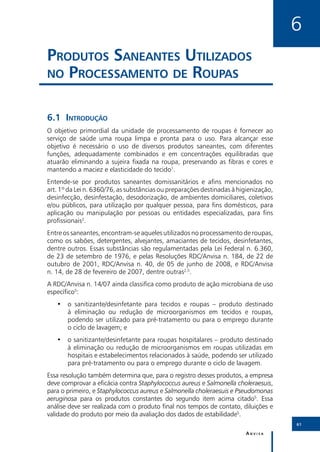 6
Produtos Saneantes Utilizados
no Processamento de Roupas


6.1	Introdução
O objetivo primordial da unidade de processamento de roupas é fornecer ao
serviço de saúde uma roupa limpa e pronta para o uso. Para alcançar esse
objetivo é necessário o uso de diversos produtos saneantes, com diferentes
funções, adequadamente combinados e em concentrações equilibradas que
atuarão eliminando a sujeira fixada na roupa, preservando as fibras e cores e
mantendo a maciez e elasticidade do tecido1.
Entende-se por produtos saneantes domissanitários e afins mencionados no
art. 1º da Lei n. 6360/76, as substâncias ou preparações destinadas à higienização,
desinfecção, desinfestação, desodorização, de ambientes domiciliares, coletivos
e/ou públicos, para utilização por qualquer pessoa, para fins domésticos, para
aplicação ou manipulação por pessoas ou entidades especializadas, para fins
profissionais2.
Entre os saneantes, encontram-se aqueles utilizados no processamento de roupas,
como os sabões, detergentes, alvejantes, amaciantes de tecidos, desinfetantes,
dentre outros. Essas substâncias são regulamentadas pela Lei Federal n. 6.360,
de 23 de setembro de 1976, e pelas Resoluções RDC/Anvisa n. 184, de 22 de
outubro de 2001, RDC/Anvisa n. 40, de 05 de junho de 2008, e RDC/Anvisa
n. 14, de 28 de fevereiro de 2007, dentre outras2,5.
A RDC/Anvisa n. 14/07 ainda classifica como produto de ação microbiana de uso
específico5:
   •• o sanitizante/desinfetante para tecidos e roupas – produto destinado
      à eliminação ou redução de microorganismos em tecidos e roupas,
      podendo ser utilizado para pré-tratamento ou para o emprego durante
      o ciclo de lavagem; e
   •• o sanitizante/desinfetante para roupas hospitalares – produto destinado
      à eliminação ou redução de microorganismos em roupas utilizadas em
      hospitais e estabelecimentos relacionados à saúde, podendo ser utilizado
      para pré-tratamento ou para o emprego durante o ciclo de lavagem.
Essa resolução também determina que, para o registro desses produtos, a empresa
deve comprovar a eficácia contra Staphylococcus aureus e Salmonella choleraesuis,
para o primeiro, e Staphylococcus aureus e Salmonella choleraesuis e Pseudomonas
aeruginosa para os produtos constantes do segundo item acima citado5. Essa
análise deve ser realizada com o produto final nos tempos de contato, diluições e
validade do produto por meio da avaliação dos dados de estabilidade5.
                                                                                      61

                                                                         Anvisa
 