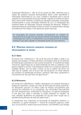 A Resolução RDC/Anvisa n. 184, de 22 de outubro de 2001, determina que os
     rótulos dos produtos saneantes domissanitários devem conter advertências e
     informações relacionadas ao uso, riscos, cuidados e orientações para o caso de
     acidentes com esses produtos (como por exemplo: ingestão ou contato com pele e
     olhos, entre outras)2. Portanto, o modo de uso, dosagem, precauções, conservação,
     armazenamento e outras orientações referentes ao uso e à manipulação dos
     saneantes devem ser observadas conforme orientação do fabricante. Também é
     importante observar as orientações contidas no rótulo, em especial sobre a diluição
     do produto por litro d’água, e não apenas por kg de roupa suja.


      Na manipulação dos produtos saneantes, principalmente em unidades de
      processamento de roupas que não possuem sistema automatizado de dosagem
      e distribuição dos mesmos, é fundamental o uso de equipamentos de proteção
      individual e que sejam seguidas as orientações quanto aos riscos químicos.


     6.2	Principais produtos saneantes utilizados no
     processamento de roupas


     6.2.1	Sabão
     De acordo com a RDC/Anvisa n. 40, de 05 de junho de 2008, o sabão é um
     produto para lavagem e limpeza doméstica, formulado à base de sais alcalinos
     de ácidos graxos associados ou não a outros tensoativos4. É o produto da reação
     natural por saponificação de um álcali (hidróxido de sódio ou potássio) e uma
     gordura vegetal ou animal. A alcalinidade do sabão tem a função de saponificar
     sujidades oleosas, mas sua ação é restrita, já que os sabões não atuam em
     todo tipo de sujidade. Isso se dá por eles não possuírem um efeito solvente
     que auxiliaria na solubilização de graxas e gorduras, além disso, apresentam o
     inconveniente de não atuar bem em águas duras6,7.


     6.2.2	Detergentes
     De acordo com a RDC/Anvisa n. 40/08, o detergente é um produto destinado à
     limpeza de superfícies e tecidos por meio da diminuição da tensão superficial4.
     Os detergentes possuem um efetivo poder de limpeza principalmente pela
     presença do surfactante na sua composição. São constituídos essencialmente
     por três compostos-base: surfactantes ou tensoativos, um agente complexante
     e uma base que reage e neutraliza os ácidos presentes na solução8. Os
     mais utilizados atualmente em preparados em pó para lavar roupas são os
     alquilbenzenossulfonatos de sódio de cadeia linear7,9.
     O componente mais importante na formulação de detergente sintético é o
     surfactante, ou agente tensoativo7,10. Trata-se de compostos orgânicos, sendo
     que, na sua estrutura, existem duas zonas distintas: uma hidrofílica, que interage
62

                   Processamento de Roupas de Serviços de Saúde: Prevenção e Controle de Riscos
 