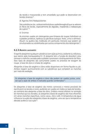 do tecido e mascarando o tom amarelado que pode se desenvolver em
           tecidos brancos10.
           d)	Agentes Anti-Redepositantes
           São substâncias (ex. carboximetilcelulose e polietilenoglicol) que se aderem
           às fibras do tecido, especialmente de algodão, impedindo a redeposição
           da sujeira7,10.
           e)	 Enzimas
           As enzimas usadas em detergentes para limpeza de roupas hidrolisam as
           sujidades protéicas, lipídicas ou glicídicas (sangue, fezes, urina e vômitos).
           Atuam na quebra das moléculas em partículas menores que podem ser
           emulsionadas ou solubilizadas por outros componentes dos detergentes10.


     6.2.3	Agentes alvejantes
     O agente alvejante é qualquer substância com ação química, oxidante ou redutora,
     que exerce ação branqueadora12. O alvejante tem a função de descolorir e/ou
     remover a mancha causada pela sujidade e promover o branqueamento da fibra.
     Dois tipos de alvejantes são comumente usados no processo de lavagem da
     roupa: à base de cloro e à base de oxigênio.
     Alvejantes à base de oxigênio e cloro estão disponíveis em forma líquida ou pó.
     Ambos reagem quimicamente com as substâncias que compõem as manchas
     por meio da oxidação.


      Os alvejantes à base de oxigênio e cloro não podem ser usados juntos, uma
      vez que a ação de ambos é inativada quando combinados10.


     Os alvejantes à base de oxigênio são menos corrosivos e menos prováveis de
     danificarem os tecidos e cores, podendo ser usados em todos os tipos de tecidos,
     ao contrário dos alvejantes a base de cloro. Embora menos efetivos na remoção
     de manchas que os clorados, os alvejantes à base de oxigênio são mais eficientes
     em várias manchas específicas, como cacau, chá e café. A temperatura da água
     influencia na ação dos alvejantes à base de oxigênio, uma vez que a temperatura
     elevada acelera a sua ação10.




64

                  Processamento de Roupas de Serviços de Saúde: Prevenção e Controle de Riscos
 