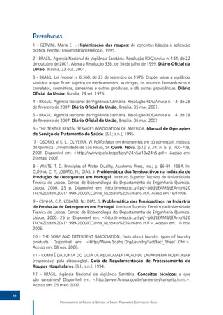 Referências
     1 - GERVINI, Maria E. I. Higienização das roupas: de conceitos básicos à aplicação
     prática. Pelotas: Universitária/UFPellotas, 1995.
     2 - BRASIL. Agencia Nacional de Vigilância Sanitária. Resolução RDC/Anvisa n. 184, de 22
     de outubro de 2001, Altera a Resolução 336, de 30 de julho de 1999. Diário Oficial da
     União, Brasília, 23 out. 2001.
     3 - BRASIL. Lei Federal n. 6.360, de 23 de setembro de 1976. Dispõe sobre a vigilância
     sanitária a que ficam sujeitos os medicamentos, as drogas, os insumos farmacêuticos e
     correlatos, cosméticos, saneantes e outros produtos, e dá outras providências. Diário
     Oficial da União, Brasília, 24 set. 1976.
     4 - BRASIL. Agencia Nacional de Vigilância Sanitária. Resolução RDC/Anvisa n. 13, de 28
     de fevereiro de 2007. Diário Oficial da União, Brasília, 05 mar. 2007.
     5 - BRASIL. Agencia Nacional de Vigilância Sanitária. Resolução RDC/Anvisa n. 14, de 28
     de fevereiro de 2007. Diário Oficial da União, Brasília, 05 mar. 2007
     6 - THE TEXTILE RENTAL SERVICES ASSOCIATION OF AMERICA. Manual de Operações
     de Serviço de Tratamento de Saúde. [S.l.; s.n.], 1995.
     7 - OSORIO, V. K. L.; OLIVEIRA, W. Polifosfatos em detergentes em pó comerciais Instituto
     de Química. Universidade de São Paulo, SP. Quim. Nova. [S.l.], v. 24, n. 5, p. 700-708,
     2001. Disponível em: <http://www.scielo.br/pdf/qn/v24n5/a19v24n5.pdf> Acesso em:
     20 maio 2007.
     8 - WAITE, T. D. Principles of Water Quality, Academic Press, Inc.; p. 86-91, 1984. In:
     CUNHA, C. P.; LOBATO, N.; DIAS, S. Problemática dos Tensioactivos na Indústria de
     Produção de Detergentes em Portugal. Instituto Superior Técnico da Universidade
     Técnica de Lisboa. Centro de Biotecnologia do Departamento de Engenharia Química.
     Lisboa, 2000. 25 p. Disponível em: http://meteo.ist.utl.pt/~jjdd/LEAMB/LEAmb%20
     TFC%20site%20v1/1999-2000/CCunha_NLobato%20Sumario.PDF. Aceso em 16/11/06.
     9 - CUNHA, C.P.; LOBATO, N.; DIAS, S. Problemática dos Tensioactivos na Indústria
     de Produção de Detergentes em Portugal. Instituto Superior Técnico da Universidade
     Técnica de Lisboa. Centro de Biotecnologia do Departamento de Engenharia Química.
     Lisboa, 2000. 25 p. Disponível em: <http://meteo.ist.utl.pt/~jjdd/LEAMB/LEAmb%20
     TFC%20site%20v1/1999-2000/CCunha_NLobato%20Sumario.PDF>. Acesso em: 16 nov.
     2006.
     10 - THE SOAP AND DETERGENT ASSOCIATION. Facts about laundry: types of laundry
     products. Disponível em: <Http://Www.Sdahq.Org/Laundry/Fact/Fact_Sheet1.Cfm>.
     Acesso em: 08 nov. 2006.
     11 - COMITÊ DA JUNTA DO GUIA DE REGULAMENTAÇÃO DE LAVANDERIA HOSPITALAR
     (responsável pela elaboração). Guia de Regulamentação de Processamento de
     Roupas Hospitalares. [S.l.; s.n.], 1994.
     12 – BRASIL. Agência Nacional de Vigilância Sanitária. Conceitos técnicos: o que
     são saneantes? Disponível em: <http://www.Anvisa.gov.br/saneantes/conceito.htm.>.
     Acesso em: 05 maio 2007.

66

                    Processamento de Roupas de Serviços de Saúde: Prevenção e Controle de Riscos
 