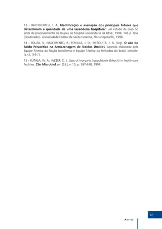 6
13 - BARTOLOMEU, T. A. Identificação e avaliação dos principais fatores que
determinam a qualidade de uma lavanderia hospitalar: um estudo de caso no
setor de processamento de roupas do hospital universitário da UFSC. 1998. 145 p. Tese
(Doutorado)– Universidade Federal de Santa Catarina, Florianópolis/SC, 1998.
14 - SOUZA, V.; NASCIMENTO, R.; FEROLLA, J. D.; MESQUITA, J. A. (org). O uso do
Ácido Peracético na Armazenagem de Tecidos Úmidos. Apostila elaborada pela
Equipe Técnica da Fiação Joinvillense e Equipe Técnica da Peróxidos do Brasil. Joinville:
[s.n.], [19-?].
15 - RUTALA, W. A.; WEBER, D. J. Uses of inorganic hypochlorite (bleach) in health-care
facilities. Clin Microbiol ver. [S.l.], v. 10, p. 597-610, 1997.




                                                                                            67

                                                                              Anvisa
 
