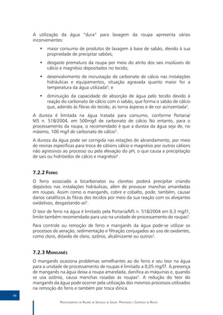 A utilização da água “dura” para lavagem da roupa apresenta vários
     inconvenientes:
        •• maior consumo de produtos de lavagem à base de sabão, devido à sua
           propriedade de precipitar sabões;
        •• desgaste prematuro da roupa por meio do atrito dos sais insolúveis de
           cálcio e magnésio depositados no tecido;
        •• desenvolvimento de incrustação de carbonato de cálcio nas instalações
           hidráulicas e equipamentos, situação agravada quanto maior for a
           temperatura da água utilizada4; e
        •• diminuição da capacidade de absorção de água pelo tecido devido à
           reação do carbonato de cálcio com o sabão, que forma o sabão de cálcio
           que, aderido às fibras do tecido, as torna ásperas e de cor acinzentada2.
     A dureza é limitada na água tratada para consumo, conforme Portaria/
     MS n. 518/2004, em 500mg/l de carbonato de cálcio No entanto, para o
     processamento da roupa, o recomendado é que a dureza da água seja de, no
     máximo, 100 mg/l de carbonato de cálcio5.
     A dureza da água pode ser corrigida nas estações de abrandamento, por meio
     de resinas específicas para troca de cátions cálcio e magnésio por outros cátions
     não agressivos ao processo ou pela elevação do pH, o que causa a precipitação
     de sais ou hidróxidos de cálcio e magnésio4.


     7.2.2	Ferro
     O ferro associado a bicarbonatos ou cloretos poderá precipitar criando
     depósitos nas instalações hidráulicas, além de provocar manchas amareladas
     em roupas. Assim como o manganês, cobre e cobalto, pode, também, causar
     danos catalíticos às fibras dos tecidos por meio da sua reação com os alvejantes
     oxidativos, desgastando-as6.
     O teor de ferro na água é limitado pela Portaria/MS n. 518/2004 em 0,3 mg/l1,
     limite também recomendado para uso na unidade de processamento de roupas5.
     Para controle ou remoção de ferro e manganês da água pode-se utilizar os
     processos de aeração, sedimentação e filtração conjugados ao uso de oxidantes,
     como cloro, dióxido de cloro, ozônio, alcalinizante ou outros3.


     7.2.3	Manganês
     O manganês ocasiona problemas semelhantes ao do ferro e seu teor na água
     para a unidade de processamento de roupas é limitado a 0,05 mg/l7. A presença
     de manganês na água deixa a roupa amarelada, danifica as máquinas e, quando
     se usa ozônio, causa manchas rosadas às roupas5. A redução do teor do
     manganês da água pode ocorrer pela utilização dos mesmos processos utilizados
     na remoção do ferro e também por troca iônica.
70

                   Processamento de Roupas de Serviços de Saúde: Prevenção e Controle de Riscos
 