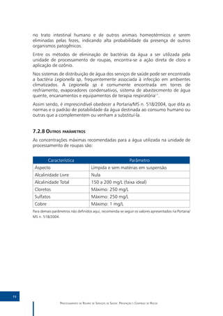no trato intestinal humano e de outros animais homeotérmicos e serem
     eliminadas pelas fezes, indicando alta probabilidade da presença de outros
     organismos patogênicos.
     Entre os métodos de eliminação de bactérias da água a ser utilizada pela
     unidade de processamento de roupas, encontra-se a ação direta de cloro e
     aplicação de ozônio.
     Nos sistemas de distribuição de água dos serviços de saúde pode ser encontrada
     a bactéria Legionella sp, frequentemente associada à infecção em ambientes
     climatizados. A Legionella sp é comumente encontrada em torres de
     resfriamento, evaporadores condensativos, sistema de abastecimento de água
     quente, encanamentos e equipamentos de terapia respiratória11.
     Assim sendo, é imprescindível obedecer a Portaria/MS n. 518/2004, que dita as
     normas e o padrão de potabilidade da água destinada ao consumo humano ou
     outras que a complementem ou venham a substituí-la.


     7.2.8	Outros parâmetros
     As concentrações máximas recomendadas para a água utilizada na unidade de
     processamento de roupas são:


              Característica                                                Parâmetro
      Aspecto                                 Límpida e sem matérias em suspensão
      Alcalinidade Livre                      Nula
      Alcalinidade Total                      150 a 200 mg/L (faixa ideal)
      Cloretos                                Máximo: 250 mg/L
      Sulfatos                                Máximo: 250 mg/L
      Cobre                                   Máximo: 1 mg/L
     Para demais parâmetros não definidos aqui, recomenda-se seguir os valores apresentados na Portaria/
     MS n. 518/2004.




72

                      Processamento de Roupas de Serviços de Saúde: Prevenção e Controle de Riscos
 