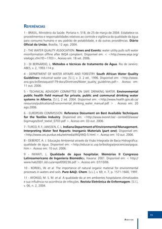 Referências
1 - BRASIL, Ministério da Saúde. Portaria n. 518, de 25 de março de 2004. Estabelece os
procedimentos e responsabilidades relativos ao controle e vigilância da qualidade da água
para consumo humano e seu padrão de potabilidade, e dá outras providências. Diário
Oficial da União, Brasília, 12 ago. 2004.
2 - THE WATER QUALITY ASSOCIATION. News and Events: water utility pulls soft water
misinformation offline after WQA complaint. Disponível em: < <http://www.wqa.org/
sitelogic.cfm?ID=1703>. Acesso em: 18 set. 2006.
3 - DI BERNARDO, L. Métodos e técnicas de tratamento de Água. Rio de Janeiro:
ABES, v. 2, 1993.114 p.
4 - DEPARTMENT OF WATER AFFAIRS AND FORESTRY. South African Water Quality
Guidelines: industrial water use. [S.l.], v. 3. 2 ed., 1996. Disponível em: <http://www.
ana.gov.br/Destaque/d179-docs/Diretrizes/Water_quality_guidelines.pdf>. Acesso em:
11 out. 2006.
5 - TECHNICAL ADVISORY COMMITTEE ON SAFE DRINKING WATER. Environmental
public health field manual for private, public and communal drinking water
systems in Alberta. [S.l.], 2 ed. 2004. Disponível em: <http://www.health.gov.ab.ca/
resources/publications/Environmental_drinking_water_manual.pdf > . Acesso em: 20
ago.2006.
6 - EUROPEAN COMMISSION. Reference Document on Best Available Techniques
for the Textiles Industry. Disponível em: <http://www.evonet.be/~centex03/www/
bigimages/bref_textiel_0703.pdf >. Acesso em: 03 out. 2006.
7 - TURCO, R. F.; JANSSEN, C. L. Indiana Department of Environmental Management.
Interpreting Water Test Reports: Inorganic Materials (part one). Disponível em:
<http://www.ces.purdue.edu/extmedia/WQ/WQ-5.html >. Acesso em: 10 out. 2006.
8 - DEBERDT, A. J. Educação Ambiental através da Visão Integrada de Bacia Hidrográfica:
qualidade de água. Disponível em: <http://educar.sc.usp.br/biologia/prociencias/qagua.
htm>. Acesso em: 10 out. 2006.
9 - INFANTI, L. Qualidade de água hospitalar. Memórias II Congresso
Latinoamericano de Ingeniería Biomédica, Havana: 2001. Disponível em: < http://
www.hab2001.sld.cu/arrepdf/00236.pdf >. Acesso em: 07/10/06.
10 - KORDEL, W. et al. The importance of natural organic material for environmental
processes in waters and soils. Pure &A@. Chem. [s.L.], v. 69, n. 7, p. 1571-1600, 1997.
11 - AFONSO, M. S. M. et al. A qualidade do ar em ambientes hospitalares climatizados
e sua influência na ocorrência de infecções. Revista Eletrônica de Enfermagem. [S.l.],
v. 06, n. 2, 2004.




                                                                                            73

                                                                              Anvisa
 