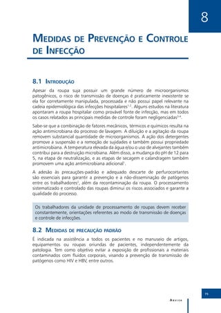 8
Medidas de Prevenção e Controle
de Infecção


8.1	Introdução
Apesar da roupa suja possuir um grande número de microorganismos
patogênicos, o risco de transmissão de doenças é praticamente inexistente se
ela for corretamente manipulada, processada e não possui papel relevante na
cadeia epidemiológica das infecções hospitalares1-2. Alguns estudos na literatura
apontaram a roupa hospitalar como provável fonte de infecção, mas em todos
os casos relatados as principais medidas de controle foram negligenciadas3-4.
Sabe-se que a combinação de fatores mecânicos, térmicos e químicos resulta na
ação antimicrobiana do processo de lavagem. A diluição e a agitação da roupa
removem substancial quantidade de microorganismos. A ação dos detergentes
promove a suspensão e a remoção de sujidades e também possui propriedade
antimicrobiana. A temperatura elevada da água e/ou o uso de alvejantes também
contribui para a destruição microbiana. Além disso, a mudança do pH de 12 para
5, na etapa de neutralização, e as etapas de secagem e calandragem também
promovem uma ação antimicrobiana adicional1.
A adesão às precauções-padrão e adequado descarte de perfurocortantes
são essenciais para garantir a prevenção e a não-disseminação de patógenos
entre os trabalhadores2, além da recontaminação da roupa. O processamento
sistematizado e controlado das roupas diminui os riscos associados e garante a
qualidade do processo.

 Os trabalhadores da unidade de processamento de roupas devem receber
 constantemente, orientações referentes ao modo de transmissão de doenças
 e controle de infecções.

8.2	Medidas de precaução padrão
É indicada na assistência a todos os pacientes e no manuseio de artigos,
equipamentos ou roupas oriundas de pacientes, independentemente da
patologia. Tem como objetivo evitar a exposição de profissionais a materiais
contaminados com fluidos corporais, visando a prevenção de transmissão de
patógenos como HIV e HBV, entre outros.




                                                                                    75

                                                                       Anvisa
 