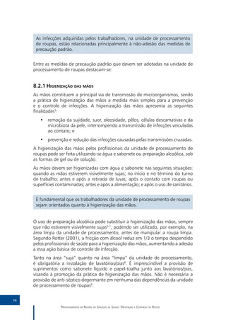 As infecções adquiridas pelos trabalhadores, na unidade de processamento
      de roupas, estão relacionadas principalmente à não-adesão das medidas de
      precaução padrão.


     Entre as medidas de precaução padrão que devem ser adotadas na unidade de
     processamento de roupas destacam-se:


     8.2.1	Higienização das mãos
     As mãos constituem a principal via de transmissão de microorganismos, sendo
     a prática de higienização das mãos a medida mais simples para a prevenção
     e o controle de infecções. A higienização das mãos apresenta as seguintes
     finalidades5:
        •• remoção da sujidade, suor, oleosidade, pêlos, células descamativas e da
           microbiota da pele, interrompendo a transmissão de infecções veiculadas
           ao contato; e
        •• prevenção e redução das infecções causadas pelas transmissões cruzadas.
     A higienização das mãos pelos profissionais da unidade de processamento de
     roupas pode ser feita utilizando-se água e sabonete ou preparação alcoólica, sob
     as formas de gel ou de solução.
     As mãos devem ser higienizadas com água e sabonete nas seguintes situações:
     quando as mãos estiverem visivelmente sujas; no início e no término do turno
     de trabalho; antes e após a retirada de luvas; após o contato com roupas ou
     superfícies contaminadas; antes e após a alimentação; e após o uso de sanitários.


      É fundamental que os trabalhadores da unidade de processamento de roupas
      sejam orientados quanto à higienização das mãos.


     O uso de preparação alcoólica pode substituir a higienização das mãos, sempre
     que não estiverem visivelmente sujas5-7, podendo ser utilizado, por exemplo, na
     área limpa da unidade de processamento, antes de manipular a roupa limpa.
     Segundo Rotter (2001), a fricção com álcool reduz em 1/3 o tempo despendido
     pelos profissionais de saúde para a higienização das mãos, aumentando a adesão
     a essa ação básica de controle de infecção.
     Tanto na área “suja” quanto na área “limpa” da unidade de processamento,
     é obrigatória a instalação de lavatórios/pias8. É imprescindível a provisão de
     suprimentos como sabonete líquido e papel-toalha junto aos lavatórios/pias,
     visando à promoção da prática de higienização das mãos. Não é necessária a
     provisão de anti-séptico degermante em nenhuma das dependências da unidade
     de processamento de roupas9.


76

                   Processamento de Roupas de Serviços de Saúde: Prevenção e Controle de Riscos
 