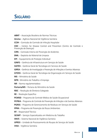 Siglário


ABNT – Associação Brasileira de Normas Técnicas
Anvisa – Agência Nacional de Vigilância Sanitária
CCIH – Comissão de Controle de Infecção Hospitalar
CDC – Centers for Disease Control and Prevention (Centro de Controle e
Prevenção de Doenças)
CIPA – Comissão Interna de Prevenção de Acidentes
DML – Depósito de Material de Limpeza
EPI – Equipamento de Proteção Individual
GINFS – Gerência de Infraestrutura em Serviços de Saúde
GGTES – Gerência Geral de Tecnologia em Servicos de Saúde
GIPEA – Gerência de Investigação e Prevenção de Infecções e Eventos Adversos
GTOSS – Gerência Geral de Tecnologia da Organização em Serviços de Saúde
MS – Ministério da Saúde
MTE– Ministério do Trabalho e Emprego
NR – Norma regulamentadora
Portaria/MS – Portaria do Ministério da Saúde
RDC – Resolução de Diretoria Colegiada
RE – Resolução Específica
PCMSO – Programa de Controle Médico de Saúde Ocupacional
PCPIEA – Programa de Controle de Prevenção de Infecção e de Eventos Adversos
PGRSS – Programa de Gerenciamento de Resíduos em Serviços de Saúde
PPRA – Programa de Prevenção de Riscos Ambientais
RT – Responsável Técnico
SESMT – Serviços Especializados em Medicina do Trabalho	
SNVS – Sistema Nacional de Vigilância Sanitária
UPRSS – Unidade de Processamento de Roupas de Serviços de Saúde
VISA – Vigilância Sanitária
                                                                               7

                                                                     Anvisa
 