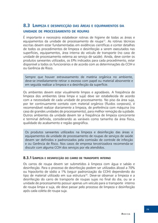 8.3	Limpeza e desinfecção das áreas e equipamentos da
unidade de processamento de roupas
É importante e necessário estabelecer rotinas de higiene de todas as áreas e
equipamentos da unidade de processamento de roupa12. As rotinas técnicas
escritas devem estar fundamentadas em evidências científicas e conter detalhes
de todos os procedimentos de limpeza e desinfecção a serem executados nas
superfícies, equipamentos, área interna do veículo de transporte (no caso de
unidade de processamento externa ao serviço de saúde). Ainda, deve conter os
produtos saneantes utilizados, os EPIs indicados para cada procedimento, estar
disponível a todos os funcionários e de acordo com as determinações da CCIH e
ou Gerência de Risco.

 Sempre que houver extravasamento de matéria orgânica no ambiente,
 deve-se imediatamente retirar o excesso com papel ou material absorvente e
 em seguida realizar a limpeza e a desinfecção da superfície.

Os ambientes devem estar visualmente limpos e agradáveis. A freqüência de
limpeza dos ambientes (área limpa e suja) deve ser estabelecida de acordo
com a necessidade de cada unidade de processamento. No piso da área suja,
por ter continuamente contato com material orgânico (fluidos corporais), é
recomendável realizar diariamente a limpeza, de preferência com máquina (no
caso de grandes unidades de processamento), para melhor remoção da sujidade.
Outros ambientes da unidade devem ter a freqüência de limpeza concorrente
e terminal definida, considerando as variáveis como tamanho da área física,
qualidade do acabamento e região geográfica.

 Os produtos saneantes utilizados na limpeza e desinfecção das áreas e
 equipamentos da unidade de processamento de roupas de serviços de saúde
 devem ser definidos e padronizados pela comissão de controle de infecção
 e ou Gerência de Risco. Nos casos de empresa terceirizadora recomenda-se
 discutir com alguma CCIH dos serviços por ela atendidos.


8.3.1	Limpeza e desinfecção do carro de transporte interno
Os carros de roupa devem ser submetidos à limpeza com água e sabão e
desinfecção. Para o processo de desinfecção podem ser utilizados álcool a 70%
ou hipoclorito de sódio a 1% (seguir padronização da CCIH) dependendo do
tipo de material utilizado em sua estrutura10. Deve-se observar a limpeza e a
desinfecção do carro de transporte de roupas sujas no final do dia, ou se a
unidade de processamento possuir apenas um veículo para o transporte interno
de roupa limpa e suja, ele deve passar pelo processo de limpeza e desinfecção
após cada coleta de roupa suja.




                                                                                 79

                                                                    Anvisa
 