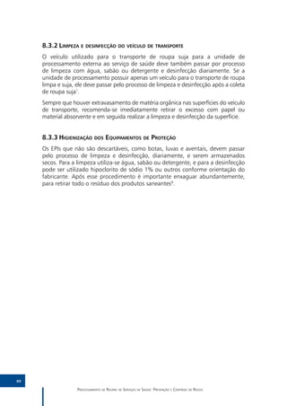 8.3.2	Limpeza e desinfecção do veículo de transporte
     O veículo utilizado para o transporte de roupa suja para a unidade de
     processamento externa ao serviço de saúde deve também passar por processo
     de limpeza com água, sabão ou detergente e desinfecção diariamente. Se a
     unidade de processamento possuir apenas um veículo para o transporte de roupa
     limpa e suja, ele deve passar pelo processo de limpeza e desinfecção após a coleta
     de roupa suja1.
     Sempre que houver extravasamento de matéria orgânica nas superfícies do veículo
     de transporte, recomenda-se imediatamente retirar o excesso com papel ou
     material absorvente e em seguida realizar a limpeza e desinfecção da superfície.


     8.3.3	Higienização dos Equipamentos de Proteção
     Os EPIs que não são descartáveis, como botas, luvas e aventais, devem passar
     pelo processo de limpeza e desinfecção, diariamente, e serem armazenados
     secos. Para a limpeza utiliza-se água, sabão ou detergente, e para a desinfecção
     pode ser utilizado hipoclorito de sódio 1% ou outros conforme orientação do
     fabricante. Após esse procedimento é importante enxaguar abundantemente,
     para retirar todo o resíduo dos produtos saneantes9.




80

                   Processamento de Roupas de Serviços de Saúde: Prevenção e Controle de Riscos
 