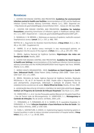 Referências
1 - CENTERS FOR DISEASE CONTROL AND PREVENTION. Guidelines for environmental
infection control in health-care facilities: recommendations of CDC and the Healthcare
Infection Control Practices Advisory Committee. Atlanta: [s.n.], 2003. Disponível em:
<http://www.cdc.gov/ncidod/dhqp/gl_environinfection.html>. Acesso em: 06 maio 2006.
2 - CENTERS FOR DISEASE CONTROL AND PREVENTION. Guideline for Isolation
Precautions: preventing transmission of Infections agents in healthcare settings 2007.
[S.l.; s.n.], 2007. Disponível em: <www.cdc.gov/incidod/dhqp/pdf/isolation2007.pdf>.
3 - NDAWLUA, E. M; BROWN, L. Mattresses as reservios of epidemic mathicillin-resistant
Staphylococcus aureus. Lancet. [S.l.], v. 337, p. 488, 1991.
ROTTER, M. L. Arguments for Alcoholic Hand Disinfection. J Hosp Infect. [S.l.], v. 48, n.
48, p. 4-8, 2001. (Supplement A)
4 - BARRIE, D. et al: Bacillus cereus meningitis in two neurosurgical patients: an
investigation into the source of the organism. J Infect. [S.l.], v. 25, p. 291-297, 1992.
5 - BRASIL. Agência Nacional de Vigilância Sanitária. Higienização das mãos em
Serviços de Saúde. Brasília, 2007.
6 - CENTER FOR DISEASES CONTROL AND PREVENTION. Guideline for Hand Hygiene
in health-care Settings: recommendations of the healthcare Infection Control practices
advisory Committee and the HICPAC/SHEA/APCI/IDSA Hand Hygiene Task Force. MMWR,
Atlanta: [s.n.], 2002.
7 - WORLD HEALTH ORGANIZATION - WHO. Guidelines on Hand Hygiene in Health
Care. (Advanced Draft). Global Patient Safety Challenge 2005–2006: “Clean Care is
Safer Care”. [S.l.; s.n.], 2005.
8 - BRASIL. Ministério da Saúde. Agência Nacional de Vigilância Sanitária. Resolução
RDC/Anvisa n. 50, de 21 de fevereiro de 2002. Dispõe sobre o Regulamento Técnico
para planejamento, programação, elaboração e avaliação de projetos físicos de
estabelecimentos assistenciais de saúde. Diário Oficial da União, Brasília, 20 mar. 2002.
9 - ASSOCIAÇÃO PAULISTA DE ESTUDOS E CONTROLE DE INFECÇÃO HOSPITALAR. Como
Instituir um Programa de Controle de Infecção Hospitalar: São Paulo: [s.n.], 2007.
10 - HINRICHSEN, S. L. et al. Uso das Precauções-padrão (Básicas) em Situações Específicas
– Vias de Transm issão de Microorganismos. In: HINRICHSEN, S. L. Biossegurança e
Controle de Infecções. Rio de Janeiro: ed Medsi, 2004. p.64.
11 - FERNANDES, A. T.; FERNANDES, M. O. V.; SOARES, M. R. Lavanderia Hospitalar. In:
FERNANDES, A. T et al. Infecção Hospitalar e Suas Interfaces na Área da Saúde. São
Paulo: Editora Atheneu, 2000. p.1256-1265.
12 - FIJAN, S.; SOSTAR-TURK, S; CENCIC, A. Implementing hygiene monitoring systems in
hospital laundries in order to reduce microbial contamination of hospital textiles. J Hosp
Infect. [S.l.], v. 61, n. 1, p. 30-38, 2005.




                                                                                             81

                                                                               Anvisa
 