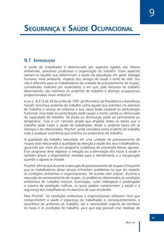 9
Segurança e Saúde Ocupacional


9.1	Introdução
A saúde do trabalhador é determinada por aspectos ligados aos fatores
ambientais, processos produtivos e organização do trabalho. Esses aspectos
somam-se àqueles que determinam a saúde da população em geral: biologia
humana, meio ambiente, impacto dos serviços de saúde e estilo de vida. Isso
não é diferente para os trabalhadores da unidade de processamento de roupas,
considerado insalubre por especialista, e em que, pela natureza do trabalho
desenvolvido, são inúmeros os acidentes de trabalho e doenças ocupacionais
proporcionados nesse ambiente1.
A Lei n. 8.213 de 24 de junho de 1991 do Ministério da Previdência e Assistência
Social2 conceitua acidente do trabalho como aquele que acontece no exercício
do trabalho a serviço da empresa e que causa lesão corporal ou perturbação
funcional. Essa lesão ou perturbação pode causar a morte, perda ou diminuição
da capacidade de trabalho. Tal perda ou diminuição pode ser permanente ou
temporária2. Esse é um conceito amplo que engloba todos os danos que o
trabalho pode trazer à saúde do trabalhador, desde o acidente típico até as
doenças a ele relacionados. Prochet1 ainda considera como acidente do trabalho
toda e qualquer ocorrência que interfira no andamento do trabalho.
A qualidade do trabalho executado em uma unidade de processamento de
roupas está relacionada à qualidade da atenção à saúde dos seus trabalhadores,
garantida por meio de um programa cuidadoso de prevenção desses agravos.
Esse programa deve objetivar a redução ou a eliminação dos riscos à saúde e
também prever e disponibilizar medidas para o atendimento e a recuperação
quando o agravo se instalar.
Prochet1 afirma que durante a execução do processamento de roupas é frequente
que os trabalhadores desse serviço enfrentem problemas no que diz respeito
às condições ambientais e organizacionais. De acordo com Lisboa3, durante a
execução do processamento de roupas, os problemas relacionados às condições
ambientais de trabalho incluem iluminação, ruído indesejável e prolongado
e sistema de ventilação ineficaz, os quais podem comprometer a saúde e a
segurança dos trabalhadores no exercício de suas atividades.
Para Prochet1 “as condições ambientais e organizacionais oferecem risco que
comprometem a saúde e segurança do trabalhador e, consequentemente, a
ocorrência de acidentes de trabalho, daí a necessidade urgente de conhecer
os riscos e as condições de trabalho, para que seja possível criar medidas de

                                                                                   83

                                                                      Anvisa
 