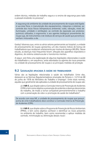 ordem técnica, métodos de trabalho seguro e o ensino de segurança para todo
     o pessoal envolvido no processo”.

      A segurança do ambiente da unidade de processamento de roupas está ligada
      à sua área física; à manutenção dos equipamentos, máquinas e sistemas; ao
      controle dos riscos físicos (temperatura ambiental, ruído, vibração, níveis de
      iluminação, umidade e ventilação); ao controle da exposição aos produtos
      químicos utilizados; à ergonomia; e aos agentes biológicos provenientes da
      roupa suja, de instrumentos e de resíduos de serviços de saúde que porventura
      venham misturados a ela.


     Godoy4 observou que, entre os vários setores pertencentes ao hospital, a unidade
     de processamento de roupas apresentou um dos maiores índices de licença de
     trabalhadores que receberam afastamento por motivo de doença (40,8%). Nesse
     estudo, as doenças mais frequentes foram: afecções dos aparelhos respiratório e
     digestivo, do sistema osteomuscular e transtornos mentais.
     A seguir, será feita uma explanação de algumas legislações relacionadas à saúde
     do trabalhador e, em sequência, serão abordados os agentes de riscos presentes
     na unidade de processamento de roupas e as principais medidas de proteção


     9.2	Legislação aplicada à saúde do trabalhador
     Várias são as legislações relacionadas à saúde do trabalhador. Entre elas,
     destacam-se as Normas Regulamentadoras emanadas da Portaria n. 3.214 de 08
     de junho de 1978 do Ministério do Trabalho e Emprego5. Entre essas normas,
     aquelas que geralmente são aplicadas à unidade de processamento de roupas são:
           a) A NR-5, que dispõe sobre a Comissão Interna de Prevenção de Acidentes
           (CIPA) e tem como objetivo a prevenção de acidentes e doenças decorrentes
           do trabalho, de modo a tornar compatível permanentemente o trabalho
           com a preservação da vida e a promoção da saúde do trabalhador6.

      De acordo com essa NR, a unidade de processamento de roupas que possuir
      acima de vinte trabalhadores deve constituir a Comissão Interna de Prevenção
      de Acidentes (CIPA).

           b) A NR-9, que dispõe sobre o Programa de Prevenção de Riscos Ambientais
           (PPRA), e tem como objetivo conhecer e identificar os riscos presentes
           no ambiente de trabalho, bem como recomendar e aplicar medidas de
           controle, minimização ou eliminação desses riscos7.




84

                  Processamento de Roupas de Serviços de Saúde: Prevenção e Controle de Riscos
 
