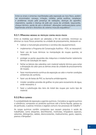 Entre os sinais e sintomas manifestados pela exposição ao risco físico, podem
 ser encontrados: cansaço, irritação, cefaléia, perda auditiva, neoplasias
 e problemas visuais pela presença de radiações, doenças do aparelho
 respiratório, quedas e doença de pele por causa da umidade, taquicardia,
 choque térmico, perda de sais e câimbras4, alterações cardiovasculares como
 hipertensão arterial e distúrbios do sistema músculo-esquelético11.


9.3.1.1	Principais medidas de proteção contra riscos físicos
Entre as medidas que devem ser adotadas a fim de controlar, minimizar ou
eliminar os riscos físicos presentes na unidade de processamento, destacam-se:
   •• realizar a manutenção preventiva e corretiva dos equipamentos3;
   •• implementar o Programa de Conservação Auditiva – PCA, se necessário8;
   •• fazer uso de luvas térmicas na manipulação de roupas quentes, se
      necessário;
   •• proteger as partes aquecidas das máquinas e instalar/manter isolamento
      térmico da tubulação de vapor;
   •• fechar as laterais das calandras com material isolante térmico para evitar
      a dissipação do calor para as demais áreas da unidade de processamento
      de roupas;
   •• fazer monitoramento contínuo da exposição ao calor e manter condições
      ambientais de conforto;
   •• fazer uso de botas de PVC ou borracha antiderrapante;
   •• instalar canaletas providas de grelhas no piso para escoamento de água,
      onde necessário; e
   •• fazer a substituição dos itens de metal das roupas por outro tipo de
      material.


9.3.2	Risco químico
É a probabilidade de exposição a agentes químicos. Considera-se agente químico
a substância; compostos ou produtos químicos sob a forma líquida, gasosa ou
de partículas; e poeiras minerais e vegetais comuns nos processos de trabalho11.
As cargas químicas contêm compostos que causam prejuízos à saúde do
trabalhador, como alvejantes, desinfetantes, inseticidas, limpadores especiais,
solventes, detergentes, sabões, desincrostantes, medicamentos, gazes, vapores,
poeiras e lâmpadas4.




                                                                                   87

                                                                      Anvisa
 