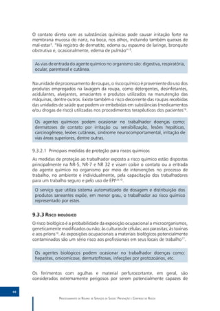O contato direto com as substâncias químicas pode causar irritação forte na
     membrana mucosa do nariz, na boca, nos olhos, incluindo também queixas de
     mal-estar3. “Há registro de dermatite, edema ou espasmo de laringe, bronquite
     obstrutiva e, ocasionalmente, edema de pulmão”15.

      As vias de entrada do agente químico no organismo são: digestiva, respiratória,
      ocular, parenteral e cutânea.


     Na unidade de processamento de roupas, o risco químico é proveniente do uso dos
     produtos empregados na lavagem da roupa, como detergentes, desinfetantes,
     acidulantes, alvejantes, amaciantes e produtos utilizados na manutenção das
     máquinas, dentre outros. Existe também o risco decorrente das roupas recebidas
     das unidades de saúde que podem vir embebidas em substâncias (medicamentos
     e/ou drogas de risco) utilizadas nos procedimentos terapêuticos dos pacientes16.

      Os agentes químicos podem ocasionar no trabalhador doenças como:
      dermatoses de contato por irritação ou sensibilização, lesões hepáticas,
      carcinogênese, lesões cutâneas, síndrome neurocomportamental, irritação de
      vias áreas superiores, dentre outras.

     9.3.2.1	 Principais medidas de proteção para riscos químicos
     As medidas de proteção ao trabalhador exposto a risco químico estão dispostas
     principalmente na NR-5, NR-7 e NR 32 e visam coibir o contato ou a entrada
     do agente químico no organismo por meio de intervenções no processo de
     trabalho, no ambiente e individualmente, pela capacitação dos trabalhadores
     para um trabalho seguro e pelo uso de EPI6,8,10.

      O serviço que utiliza sistema automatizado de dosagem e distribuição dos
      produtos saneantes expõe, em menor grau, o trabalhador ao risco químico
      representado por estes.


     9.3.3	Risco biológico
     O risco biológico é a probabilidade da exposição ocupacional a microorganismos,
     geneticamente modificados ou não; às culturas de células; aos parasitas; às toxinas
     e aos príons10. As exposições ocupacionais a materiais biológicos potencialmente
     contaminados são um sério risco aos profissionais em seus locais de trabalho17.

      Os agentes biológicos podem ocasionar no trabalhador doenças como:
      hepatites, onicomicose, dermatofitoses, infecções por protozoários, etc.


     Os ferimentos com agulhas e material perfurocortante, em geral, são
     considerados extremamente perigosos por serem potencialmente capazes de

88

                   Processamento de Roupas de Serviços de Saúde: Prevenção e Controle de Riscos
 