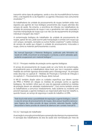 transmitir vários tipos de patógenos, sendo o vírus da imunodeficiência humana
(HIV), o da hepatite B e o da hepatite C os agentes infecciosos mais comumente
envolvidos18,19,
Os trabalhadores da unidade de processamento de roupas também estão mais
expostos aos agentes de risco biológico provenientes das roupas advindas dos
serviços de saúde. No entanto, a ocorrência de infecção nos trabalhadores da
unidade de processamento de roupa é rara e geralmente tem sido associada à
incorreta manipulação da roupa suja e ao não uso do equipamento de proteção
individual e lavagem das mãos20.
A contaminação biológica do trabalhador da unidade de processamento de
roupas, apesar de rara, pode ocorrer pela manipulação e contato com roupa suja
com sangue, secreções, excreções ou outros fluídos corpóreos20 e pelos resíduos
de serviços de saúde que chegam à unidade de processamento misturados à
roupa, como os materiais perfurocortantes e outros.


 No manual Exposição a Materiais Biológicos, publicado pelo Ministério da
 Saúde em 2006, encontram-se orientações e condutas a serem adotadas após
 acidente ocupacional com material biológico17.


9.3.3.1	 Principais medidas de proteção contra agentes biológicos
O serviço de processamento de roupas pode ser uma fonte de contaminação,
principalmente para os trabalhadores desse local, por isso é necessário adotar
medidas de controle rigorosas direcionadas para a biossegurança4. As principais
estão descritas no capítulo 8 – Medidas de Prevenção e Controle de Infecção e
no capítulo 3 – Processamento da Roupa, deste manual.
A NR-32 também dispõe sobre os cuidados específicos que devem constar
do PPRA e PCMSO em relação às medidas de proteção contra os agentes
biológicos. Ela também refere que em caso de exposição acidental as medidas
de proteção devem ser adotadas imediatamente10. Essa norma também orienta
os trabalhadores a comunicar imediatamente, todo acidente ou incidente com
possível exposição a agentes biológicos ao responsável pelo local de trabalho e,
quando houver, ao serviço de segurança e saúde do trabalho e à CIPA.

 Todo local onde exista a possibilidade de exposição a agente biológico, como é
 o caso do serviço de processamento de roupas, deve possuir lavatório exclusivo
 para higiene das mãos provido de água corrente, sabonete líquido, toalha
 descartável e lixeira provida de sistema de abertura sem contato manual10.


9.3.3.2	 Vacinação do trabalhador
A vacinação é uma ação primordial para a prevenção das doenças imunopreveníveis.
A vacinação dos trabalhadores da área da saúde está normatizada por meio da

                                                                                   89

                                                                      Anvisa
 