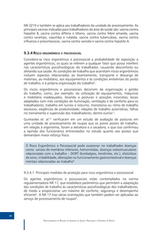NR-3210 e também se aplica aos trabalhadores da unidade de processamento. As
     principais vacinas indicadas para trabalhadores da área de saúde são: vacina contra
     hepatite B, vacina contra difteria e tétano, vacina contra febre amarela, vacina
     contra sarampo, caxumba e rubéola, vacina contra tuberculose, vacina contra
     influenza e pneumococos, vacina contra varicela e vacina contra hepatite A.


     9.3.4	Risco ergonômico e psicossocial
     Considera-se risco ergonômico e psicossocial a probabilidade de exposição a
     agentes ergonômicos, os quais se referem a qualquer fator que possa interferir
     nas características psicofisiológicas do trabalhador, causando desconforto ou
     afetando sua saúde. As condições de trabalho que acarretam riscos ergonômicos
     incluem aspectos relacionados ao levantamento, transporte e descarga de
     materiais, ao mobiliário, aos equipamentos e às condições ambientais do posto
     de trabalho, e à própria organização do trabalho9.
     Os riscos ergonômicos e psicossociais decorrem da organização e gestão
     do trabalho, como, por exemplo: da utilização de equipamentos, máquinas
     e mobiliário inadequados, levando a posturas e posições incorretas; locais
     adaptados com más condições de iluminação, ventilação e de conforto para os
     trabalhadores; trabalho em turnos e noturno; monotonia ou ritmo de trabalho
     excessivo; exigências de produtividade; relações de trabalho autoritárias; falhas
     no treinamento e supervisão dos trabalhadores; dentre outros11.
     Guimarães et. al.21 verificaram em um estudo de avaliação de posturas em
     uma unidade de processamento de roupas que os piores postos de trabalho,
     em relação à ergonomia, foram a extratora e a secadora, e que isso confirmou
     a opinião dos funcionários entrevistados no estudo quanto aos postos que
     demandam maior esforço físico.


      O Risco Ergonômico e Psicossocial pode ocasionar no trabalhador doenças
      como: varizes de membros inferiores, hemorróidas, doenças osteomusculares
      relacionadas com o trabalho – DORT (lombalgias, tendinites, etc.), distúrbios
      de sono, irritabilidade, alterações no funcionamento gastrointestinal e doenças
      mentais relacionadas ao trabalho9.


     9.3.4.1	 Principais medidas de proteção para risco ergonômico e psicossocial
     Os agentes ergonômicos e psicossociais estão contemplados na norma
     regulamentadora NR 17, que estabelece parâmetros que permitem a adaptação
     das condições de trabalho às características psicofisiológicas dos trabalhadores,
     de modo a proporcionar um máximo de conforto, segurança e desempenho
     eficiente4. A NR 17 traz várias orientações que também podem ser aplicadas ao
     serviço de processamento de roupas9.



90

                   Processamento de Roupas de Serviços de Saúde: Prevenção e Controle de Riscos
 