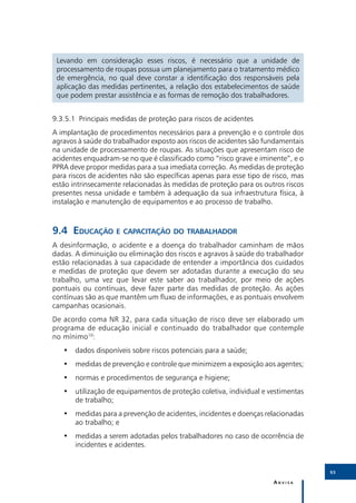 Levando em consideração esses riscos, é necessário que a unidade de
 processamento de roupas possua um planejamento para o tratamento médico
 de emergência, no qual deve constar a identificação dos responsáveis pela
 aplicação das medidas pertinentes, a relação dos estabelecimentos de saúde
 que podem prestar assistência e as formas de remoção dos trabalhadores.


9.3.5.1	 Principais medidas de proteção para riscos de acidentes
A implantação de procedimentos necessários para a prevenção e o controle dos
agravos à saúde do trabalhador exposto aos riscos de acidentes são fundamentais
na unidade de processamento de roupas. As situações que apresentam risco de
acidentes enquadram-se no que é classificado como “risco grave e iminente”, e o
PPRA deve propor medidas para a sua imediata correção. As medidas de proteção
para riscos de acidentes não são específicas apenas para esse tipo de risco, mas
estão intrinsecamente relacionadas às medidas de proteção para os outros riscos
presentes nessa unidade e também à adequação da sua infraestrutura física, à
instalação e manutenção de equipamentos e ao processo de trabalho.



9.4	Educação e capacitação do trabalhador
A desinformação, o acidente e a doença do trabalhador caminham de mãos
dadas. A diminuição ou eliminação dos riscos e agravos à saúde do trabalhador
estão relacionadas à sua capacidade de entender a importância dos cuidados
e medidas de proteção que devem ser adotadas durante a execução do seu
trabalho, uma vez que levar este saber ao trabalhador, por meio de ações
pontuais ou contínuas, deve fazer parte das medidas de proteção. As ações
contínuas são as que mantêm um fluxo de informações, e as pontuais envolvem
campanhas ocasionais.
De acordo coma NR 32, para cada situação de risco deve ser elaborado um
programa de educação inicial e continuado do trabalhador que contemple
no mínimo10:
   •• dados disponíveis sobre riscos potenciais para a saúde;
   •• medidas de prevenção e controle que minimizem a exposição aos agentes;
   •• normas e procedimentos de segurança e higiene;
   •• utilização de equipamentos de proteção coletiva, individual e vestimentas
      de trabalho;
   •• medidas para a prevenção de acidentes, incidentes e doenças relacionadas
      ao trabalho; e
   •• medidas a serem adotadas pelos trabalhadores no caso de ocorrência de
      incidentes e acidentes.


                                                                                   93

                                                                      Anvisa
 