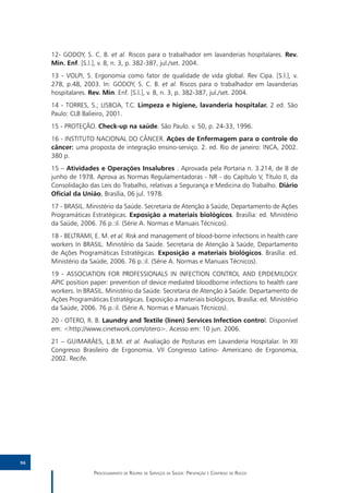 12- GODOY, S. C. B. et al. Riscos para o trabalhador em lavanderias hospitalares. Rev.
     Min. Enf. [S.l.], v. 8, n. 3, p. 382-387, jul./set. 2004.
     13 - VOLPI, S. Ergonomia como fator de qualidade de vida global. Rev Cipa. [S.l.], v.
     278, p.48, 2003. In: GODOY, S. C. B. et al. Riscos para o trabalhador em lavanderias
     hospitalares. Rev. Min. Enf. [S.l.], v. 8, n. 3, p. 382-387, jul./set. 2004.
     14 - TORRES, S.; LISBOA, T.C. Limpeza e higiene, lavanderia hospitalar. 2 ed. São
     Paulo: CLB Balieiro, 2001.
     15 - PROTEÇÃO. Check-up na saúde. São Paulo. v. 50, p. 24-33, 1996.
     16 - INSTITUTO NACIONAL DO CÂNCER. Ações de Enfermagem para o controle do
     câncer: uma proposta de integração ensino-serviço. 2. ed. Rio de janeiro: INCA, 2002.
     380 p.
     15 – Atividades e Operações Insalubres . Aprovada pela Portaria n. 3.214, de 8 de
     junho de 1978. Aprova as Normas Regulamentadoras - NR - do Capítulo V, Título II, da
     Consolidação das Leis do Trabalho, relativas a Segurança e Medicina do Trabalho. Diário
     Oficial da União, Brasília, 06 jul. 1978.
     17 - BRASIL. Ministério da Saúde. Secretaria de Atenção à Saúde, Departamento de Ações
     Programáticas Estratégicas. Exposição a materiais biológicos. Brasília: ed. Ministério
     da Saúde, 2006. 76 p.:il. (Série A. Normas e Manuais Técnicos).
     18 - BELTRAMI, E. M. et al. Risk and management of blood-borne infections in health care
     workers In BRASIL. Ministério da Saúde. Secretaria de Atenção à Saúde, Departamento
     de Ações Programáticas Estratégicas. Exposição a materiais biológicos. Brasília: ed.
     Ministério da Saúde, 2006. 76 p.:il. (Série A. Normas e Manuais Técnicos).
     19 - ASSOCIATION FOR PROFESSIONALS IN INFECTION CONTROL AND EPIDEMILOGY.
     APIC position paper: prevention of device mediated bloodborne infections to health care
     workers. In BRASIL. Ministério da Saúde. Secretaria de Atenção à Saúde. Departamento de
     Ações Programáticas Estratégicas. Exposição a materiais biológicos. Brasília: ed. Ministério
     da Saúde, 2006. 76 p.:il. (Série A. Normas e Manuais Técnicos).
     20 - OTERO, R. B. Laundry and Textile (linen) Services Infection control. Disponível
     em: <http://www.cinetwork.com/otero>. Acesso em: 10 jun. 2006.
     21 – GUIMARÃES, L.B.M. et al. Avaliação de Posturas em Lavanderia Hospitalar. In XII
     Congresso Brasileiro de Ergonomia. VII Congresso Latino- Americano de Ergonomia,
     2002. Recife.




96

                    Processamento de Roupas de Serviços de Saúde: Prevenção e Controle de Riscos
 