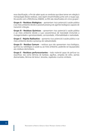 essa classificação, a fim de saber quais as condutas que deve tomar em relação à
     manipulação desses resíduos, caso sejam encaminhados junto com a roupa suja.
     De acordo com a RDC/Anvisa 306/04, os RSS são classificados em cinco grupos1:
     Grupo A - Resíduos Biológicos – apresentam risco potencial à saúde pública
     e ao meio ambiente devido à possível presença de agentes biológicos capazes de
     transmitir infecção.
     Grupo B - Resíduos Químicos – apresentam risco potencial à saúde pública
     e ao meio ambiente devido a suas características de toxicidade (incluindo a
     mutagenicidade e genotoxicidade), corrosividade, inflamabilidade e reatividade.
     Grupo C - Rejeito Radioativo – apresenta risco potencial à saúde pública e ao
     meio ambiente devido à presença de radioatividade.
     Grupo D - Resíduo Comum – resíduos que não apresentam risco biológico,
     químico ou radiológico à saúde ou ao meio ambiente, podendo ser equiparados
     aos resíduos domiciliares.
     Grupo E - Resíduos perfurocortantes – todo material capaz de perfurar ou
     escarificar, tais como lâminas de barbear, agulhas, ampolas de vidro, pontas
     diamantadas, lâminas de bisturi, lancetas, espátulas e outros similares.




98

                  Processamento de Roupas de Serviços de Saúde: Prevenção e Controle de Riscos
 
