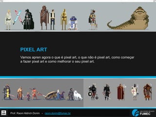 Prof. Raoni Aldrich Dorim - raoni.dorim@fumec.br
PIXEL ART
Vamos apren agora o que é pixel art, o que não é pixel art, como começar
a fazer pixel art e como melhorar o seu pixel art.
 