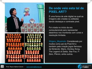 Prof. Raoni Aldrich Dorim - raoni.dorim@fumec.br
De onde veio esta tal de
PIXEL ART?
É uma forma de arte digital na qual as
imagens são criadas ou editadas
dando destaque e contraste pixel.
Foi criada no início da era
computacional para representar
desenhos nos monitores com cores e
resolução limitada.
Shigeru_Miyamoto: Considerado por
muitos como pai da Pixel Art e
também pela criação jogos famosos
da Nintendo: Mario, Donkey Kong,
The Legend of Zelda, Star Fox, F-
Zero, Pikmin, entre outros.
 