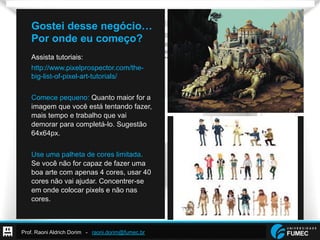 Prof. Raoni Aldrich Dorim - raoni.dorim@fumec.br
Gostei desse negócio…
Por onde eu começo?
Assista tutoriais:
http://www.pixelprospector.com/the-
big-list-of-pixel-art-tutorials/
Comece pequeno: Quanto maior for a
imagem que você está tentando fazer,
mais tempo e trabalho que vai
demorar para completá-lo. Sugestão
64x64px.
Use uma palheta de cores limitada.
Se você não for capaz de fazer uma
boa arte com apenas 4 cores, usar 40
cores não vai ajudar. Concentrer-se
em onde colocar pixels e não nas
cores.
 