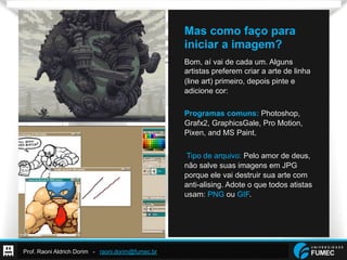 Prof. Raoni Aldrich Dorim - raoni.dorim@fumec.br
Mas como faço para
iniciar a imagem?
Bom, aí vai de cada um. Alguns
artistas preferem criar a arte de linha
(line art) primeiro, depois pinte e
adicione cor:
Programas comuns: Photoshop,
Grafx2, GraphicsGale, Pro Motion,
Pixen, and MS Paint.
Tipo de arquivo: Pelo amor de deus,
não salve suas imagens em JPG
porque ele vai destruir sua arte com
anti-alising. Adote o que todos atistas
usam: PNG ou GIF.
 