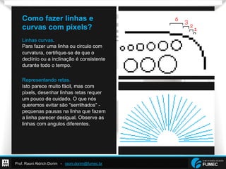 Prof. Raoni Aldrich Dorim - raoni.dorim@fumec.br
Como fazer linhas e
curvas com pixels?
Linhas curvas.
Para fazer uma linha ou circulo com
curvatura, certifique-se de que o
declínio ou a inclinação é consistente
durante todo o tempo.
Representando retas.
Isto parece muito fácil, mas com
pixels, desenhar linhas retas requer
um pouco de cuidado. O que nós
queremos evitar são "serrilhados" -
pequenas pausas na linha que fazem
a linha parecer desigual. Observe as
linhas com angulos diferentes.
 