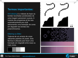 Prof. Raoni Aldrich Dorim - raoni.dorim@fumec.br
Termos importantes:
Anti-aliasing é o método de fazer as
bordas recortadas (pixelizadas) de
uma imagem parecerem suaves. A
maioria dos programas já faz isso
automaticamente pra você
adicionando uma transição de cores
em degradê nas bordas dos
preenchimentos.
Dittering ou Ditter:
Trata-se de um arranjo de cores
utilizando padrões de pixels. Esta
técnica é utilizada para fazer uma
transição em degradê entre duas ou
mais cores.
 
