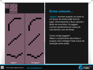 Prof. Raoni Aldrich Dorim - raoni.dorim@fumec.br
Erros comuns…
Jaggies: ocorrem quando um pixel ou
um grupo de pixels estão fora do
lugar, interrompendo o fluxo natural e
fluido de uma linha. Os jaggies
ocorrem geralmente por causa de
uma técnica ruim de linhas.
Como corrigir jaggies?
Altere o comprimento das linhas e
busque uma contagem mais suave de
transição entre pixels.
 