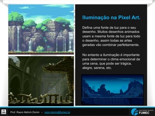 Prof. Raoni Aldrich Dorim - raoni.dorim@fumec.br
Iluminação na Pixel Art.
Defina uma fonte de luz para o seu
desenho. Muitos desenhos animados
usam a mesma fonte de luz para todo
o desenho, assim todas as artes
geradas vão combinar perfeitamente.
No entanto a iluminação é importante
para determinar o clima emocional de
uma cena, que pode ser trágica,
alegre, serena, etc.
 