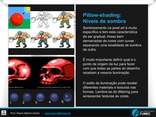 Prof. Raoni Aldrich Dorim - raoni.dorim@fumec.br
Pillow-shading:
Níveis de sombra
Sombreamento na pixel art é muito
específico e tem esta característica
de ser gradual. Areas bem
demarcadas de cores com cuvas
separando uma tonalidade de sombra
da outra.
É muito importante definir qual é o
ponto de origem da luz para fazer
com que todas as partes do desenho
recebam a mesma iluminação.
O estilo de iluminação pode revelar
diferentes materiais e texturas nas
formas. Lembre-se do dittering para
acrescentar texturas às cores.
 